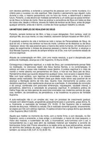 com devotos perfeitos, e evitando a companhia de pessoas com a mente mundana, é o
critério para o sucesso na vida espiritual. Não importa o pensamento que alguém nutra
durante a vida, o mesmo pensamento virá na hora da morte, e determinará o destino
futuro. Portanto, a vida deverá ser moldada semelhante a um estilo que se possa lembrar-
se de Deus no tempo da morte. Deve-se praticar a consciência de Deus em todos os dias
da nossa vida, desde a infância, através do hábito de lembrar-se de Deus, antes de pegar
qualquer alimento, antes de ir dormir, e antes de iniciar qualquer trabalho ou estudo.

UM MÉTODO SIMPLES DE REALIZAR DE DEUS

Portanto, sempre lembre-se de Mim, e faça a suas obrigações. Com certeza, você irá
alcançar-Me, se a sua mente, e o seu intelecto, estiverem sempre focados em Mim (8.07).

O propósito supremo da vida é lembrar-se todo o tempo da Personalidade de Deus, do
qual se crê, e iremos nos lembrar na hora da morte. Lembrar-se do Absoluto ou de Deus
impessoal, talvez não seja possível para a maioria dos seres humanos. Um devoto puro é
capaz de experimentar o êxtase da presença pessoal e interior do Senhor, e alcançar a
Sua Morada Suprema, através de sempre lembrar-se d´Ele; vive num constante estado de
anúncio espiritual.

Através da contemplação em Mim, com uma mente resoluta, a qual é disciplinada pela
prática de meditação, alcança-se o Ser Supremo, Ó Arjuna (8.08).

Conseguimos o despertar espiritual, e a visão de Deus, por constantemente pensar Nele
na meditação, no silencioso repetir dos Seus Santos Nomes, e na contemplação. O
esforço em toda a nossa vida modelará nosso destino. A prática espiritual é o meio de
manter a mente absorta nos pensamentos em Deus, e fixar-se nos Seus pés de lótus.
Ramakrishna disse que quando desejarmos qualquer coisa, reze-se para o aspecto Deus-
Mãe num local solitário, com lágrimas de sinceridade nos nossos olhos, e os nossos
desejos serão realizados. Ele também disse que deste modo talvez seja possível de se
alcançar a libertação dentro de três dias. Quanto mais intensamente se pratica uma
disciplina espiritual, mais rapidamente alcança-se a perfeição. A intensidade da convicção
e da crença, combinada com profundas lembranças, inquietações, saudade intensa, e
persistência, determina a velocidade do progresso espiritual. A verdadeira prática do
Hatha-Yoga não se trata apenas de exercícios ensinados nos modernos centros de yoga,
mas, também, da consistência, da persistência, e da insistência na procura da Verdade
Suprema.

A auto-realização não é um simples ato, mas um processo de crescimento gradual,
iniciado com determinação, progredindo gradualmente para o juramento, graça divina, fé,
e, finalmente, a realização da Verdade (YV 19.30). O Ser Supremo não é realizado
através de discursos, intelecto ou estudo. Ele é realizado somente quando, sinceramente,
se espera por Ele com esforço vigoroso. A súplica sincera traz a graça divina que desvela
o Ser Supremo (MuU 3.02.03).

Aquele que meditar no momento da morte, com a mente firme, e com devoção, no Ser
Supremo, como o onisciente, o mais antigo, o controlador, o menor do mais pequeno, o
maior dos maiores, o sustentador de tudo, o inconcebível, auto-luminoso com o sol, e
transcendental (ou o que está além da realidade material) por trabalhar a corrente de
bioimpulsos (força vital; Prana) elevando-a na região entre as duas sobrancelhas, através
do domínio das práticas de yoga, e segurá-lo ali, alcança-Me, o Ser Supremo (veja-se,
também, os versos 4.29; 5.27; 6.13) (8.09-10).
 