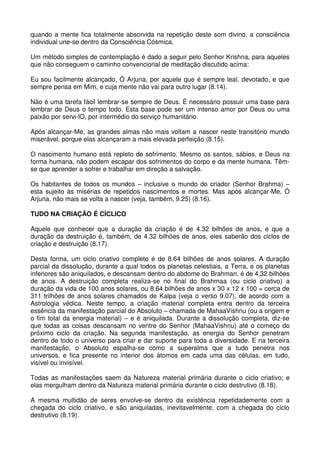 quando a mente fica totalmente absorvida na repetição deste som divino, a consciência
individual une-se dentro da Consciência Cósmica.

Um método simples de contemplação é dado a seguir pelo Senhor Krishna, para aqueles
que não conseguem o caminho convencional de meditação discutido acima:

Eu sou facilmente alcançado, Ó Arjuna, por aquele que é sempre leal, devotado, e que
sempre pensa em Mim, e cuja mente não vai para outro lugar (8.14).

Não é uma tarefa fácil lembrar-se sempre de Deus. É necessário possuir uma base para
lembrar de Deus o tempo todo. Esta base pode ser um intenso amor por Deus ou uma
paixão por servi-lO, por intermédio do serviço humanitário.

Após alcançar-Me, as grandes almas não mais voltam a nascer neste transitório mundo
miserável, porque elas alcançaram a mais elevada perfeição (8.15).

O nascimento humano está repleto de sofrimento. Mesmo os santos, sábios, e Deus na
forma humana, não podem escapar dos sofrimentos do corpo e da mente humana. Têm-
se que aprender a sofrer e trabalhar em direção a salvação.

Os habitantes de todos os mundos – inclusive o mundo do criador (Senhor Brahma) –
esta sujeito às misérias de repetidos nascimentos e mortes. Mas após alcançar-Me, Ó
Arjuna, não mais se volta a nascer (veja, também, 9.25) (8.16).

TUDO NA CRIAÇÃO É CÍCLICO

Aquele que conhecer que a duração da criação é de 4.32 bilhões de anos, e que a
duração da destruição é, também, de 4.32 bilhões de anos, eles saberão dos ciclos de
criação e destruição (8.17).

Desta forma, um ciclo criativo completo é de 8.64 bilhões de anos solares. A duração
parcial da dissolução, durante a qual todos os planetas celestiais, a Terra, e os planetas
inferiores são aniquilados, e descansam dentro do abdome do Brahman, é de 4,32 bilhões
de anos. A destruição completa realiza-se no final do Brahmaa (ou ciclo criativo) a
duração da vida de 100 anos solares, ou 8.64 bilhões de anos x 30 x 12 x 100 = cerca de
311 trilhões de anos solares chamados de Kalpa (veja o verso 9.07), de acordo com a
Astrologia védica. Neste tempo, a criação material completa entra dentro da terceira
essência da manifestação parcial do Absoluto – chamada de MahaaVishnu (ou a origem e
o fim total da energia material) – e é aniquilada. Durante a dissolução completa, diz-se
que todas as coisas descansam no ventre do Senhor (MahaaVishnu) até o começo do
próximo ciclo da criação. Na segunda manifestação, as energia do Senhor penetram
dentro de todo o universo para criar e dar suporte para toda a diversidade. E na terceira
manifestação, o Absoluto espalha-se como a superalma que a tudo penetra nos
universos, e fica presente no interior dos átomos em cada uma das células, em tudo,
visível ou invisível.

Todas as manifestações saem da Natureza material primária durante o ciclo criativo; e
elas mergulham dentro da Natureza material primária durante o ciclo destrutivo (8.18).

A mesma multidão de seres envolve-se dentro da existência repetidademente com a
chegada do ciclo criativo, e são aniquiladas, inevitavelmente, com a chegada do ciclo
destrutivo (8.19).
 