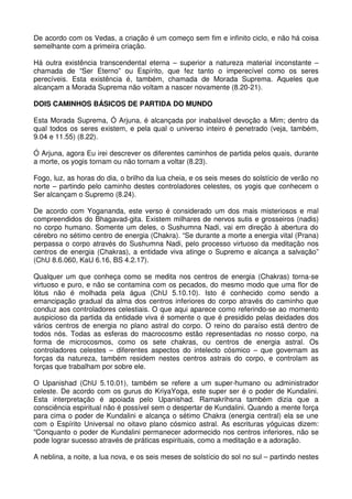 De acordo com os Vedas, a criação é um começo sem fim e infinito ciclo, e não há coisa
semelhante com a primeira criação.

Há outra existência transcendental eterna – superior a natureza material inconstante –
chamada de “Ser Eterno” ou Espírito, que fez tanto o imperecível como os seres
perecíveis. Esta existência é, também, chamada de Morada Suprema. Aqueles que
alcançam a Morada Suprema não voltam a nascer novamente (8.20-21).

DOIS CAMINHOS BÁSICOS DE PARTIDA DO MUNDO

Esta Morada Suprema, Ó Arjuna, é alcançada por inabalável devoção a Mim; dentro da
qual todos os seres existem, e pela qual o universo inteiro é penetrado (veja, também,
9.04 e 11.55) (8.22).

Ó Arjuna, agora Eu irei descrever os diferentes caminhos de partida pelos quais, durante
a morte, os yogis tornam ou não tornam a voltar (8.23).

Fogo, luz, as horas do dia, o brilho da lua cheia, e os seis meses do solstício de verão no
norte – partindo pelo caminho destes controladores celestes, os yogis que conhecem o
Ser alcançam o Supremo (8.24).

De acordo com Yogananda, este verso é considerado um dos mais misteriosos e mal
compreendidos do Bhagavad-gita. Existem milhares de nervos sutis e grosseiros (nadis)
no corpo humano. Somente um deles, o Sushumna Nadi, vai em direção à abertura do
cérebro no sétimo centro de energia (Chakra). “Se durante a morte a energia vital (Prana)
perpassa o corpo através do Sushumna Nadi, pelo processo virtuoso da meditação nos
centros de energia (Chakras), a entidade viva atinge o Supremo e alcança a salvação”
(ChU 8.6.060, KaU 6.16, BS 4.2.17).

Qualquer um que conheça como se medita nos centros de energia (Chakras) torna-se
virtuoso e puro, e não se contamina com os pecados, do mesmo modo que uma flor de
lótus não é molhada pela água (ChU 5.10.10). Isto é conhecido como sendo a
emancipação gradual da alma dos centros inferiores do corpo através do caminho que
conduz aos controladores celestiais. O que aqui aparece como referindo-se ao momento
auspicioso da partida da entidade viva é somente o que é presidido pelas deidades dos
vários centros de energia no plano astral do corpo. O reino do paraíso está dentro de
todos nós. Todas as esferas do macrocosmo estão representadas no nosso corpo, na
forma de microcosmos, como os sete chakras, ou centros de energia astral. Os
controladores celestes – diferentes aspectos do intelecto cósmico – que governam as
forças da natureza, também residem nestes centros astrais do corpo, e controlam as
forças que trabalham por sobre ele.

O Upanishad (ChU 5.10.01), também se refere a um super-humano ou administrador
celeste. De acordo com os gurus do KriyaYoga, este super ser é o poder de Kundalini.
Esta interpretação é apoiada pelo Upanishad. Ramakrihsna também dizia que a
consciência espiritual não é possível sem o despertar de Kundalini. Quando a mente força
para cima o poder de Kundalini e alcança o sétimo Chakra (energia central) ela se une
com o Espírito Universal no oitavo plano cósmico astral. As escrituras yóguicas dizem:
“Conquanto o poder de Kundalini permanecer adormecido nos centros inferiores, não se
pode lograr sucesso através de práticas espirituais, como a meditação e a adoração.

A neblina, a noite, a lua nova, e os seis meses de solstício do sol no sul – partindo nestes
 