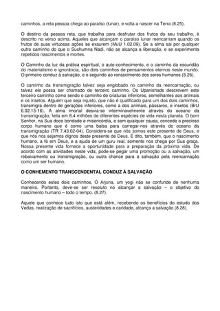 caminhos, a reta pessoa chega ao paraíso (lunar), e volta a nascer na Terra (8.25).

O destino da pessoa reta, que trabalha para desfrutar dos frutos do seu trabalho, é
descrito no verso acima. Aqueles que alcançam o paraíso lunar reencarnam quando os
frutos de suas virtuosas ações se exaurem (MuU 1.02.09). Se a alma sai por qualquer
outro caminho do que o Sushumna Nadi, não se alcança a liberação, e se experimenta
repetidos nascimentos e mortes.

O Caminho da luz da prática espiritual, o auto-conhecimento, e o caminho da escuridão
do materialismo e ignorância, são dois caminhos de pensamentos eternos neste mundo.
O primeiro conduz à salvação, e o segundo ao renascimento dos seres humanos (8.26).

O caminho da transmigração talvez seja englobado no caminho da reencarnação, ou
talvez ele possa ser chamado de terceiro caminho. Os Upanishads descrevem este
terceiro caminho como sendo o caminho de criaturas inferiores, semelhantes aos animais
e os insetos. Alguém que seja injusto, que não é qualificado para um dos dois caminhos,
transmigra dentro de gerações inferiores, como a dos animais, pássaros, e insetos (BrU
6.02.15-16). A alma imortal desvia-se interminavelmente através do oceano da
transmigração, feita em 8.4 milhões de diferentes espécies de vida nesta planeta. O bom
Senhor, na Sua doce bondade e misericórdia, e sem qualquer causa, concede o precioso
corpo humano que é como uma balsa para carregar-nos através do oceano da
transmigração (TR 7.43.02-04). Considere-se que nós somos este presente de Deus, e
que nós nos sejamos dignos deste presente de Deus. É dito, também, que o nascimento
humano, a fé em Deus, e a ajuda de um guru real, somente nos chega por Sua graça.
Nossa presente vida fornece a oportunidade para a preparação da próxima vida. De
acordo com as atividades neste vida, pode-se pegar uma promoção ou a salvação, um
rebaixamento ou transmigração, ou outra chance para a salvação pela reencarnação
como um ser humano.

O CONHEMENTO TRANSCENDENTAL CONDUZ À SALVAÇÃO

Conhecendo estes dois caminhos, Ó Arjuna, um yogi não se confunde de nenhuma
maneira. Portanto, deve-se ser resoluto no alcançar a salvação – o objetivo do
nascimento humano – todo o tempo. (8.27).

Aquele que conhece tudo isto que está além, recebendo os benefícios do estudo dos
Vedas, realização de sacrifícios, austeridades e caridade, alcança a salvação (8.28).
 