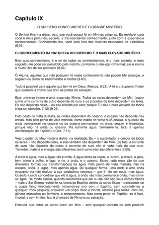 Capítulo IX
               O SUPREMO CONHECIMENTO E O GRANDE MISTÉRIO

O Senhor Krishna disse: visto que você possui fé em Minhas palavras, Eu revelarei para
você o mais profundo, secreto, e transcendental conhecimento, junto com a experiência
transcendental. Conhecendo isto, você será livre das misérias mundanas da existência
(9.01).

O CONHECIMENTO DA NATUREZA DO SUPREMO É O MAIS ELEVADO MISTÉRIO

Este auto-conhecimento é o rei de todos os conhecimentos, é o mais secreto; o mais
sagrado; ele pode ser percebido pelo instinto, conforme o reto-agir (Dharma); ele é eterno
e muito fácil de ser praticado (9.02).

Ó Arjuna, aqueles que não possuem fé neste conhecimento não podem Me alcançar, e
seguem os ciclos de nascimentos e mortes (9.03).

Tudo é possível para aquele que tem fé em Deus (Marcos, 9.23). A fé é o Supremo Poder
que sustenta a chave que abre as portas da salvação.

Este universo inteiro é uma expansão Minha. Todos os seres dependem de Mim (assim
como uma corrente de outro depende do ouro e os produtos do leite dependem do leite).
Eu não dependo deles – ou sou afetado por eles; porque Eu sou o mais elevado de todos
(veja-se, também, 7.12) (9.04).

Pelo ponto de vista dualista, as ondas dependem do oceano; o oceano não depende das
ondas. Mas pelo ponto de vista monista, como citado no verso 9.05 abaixo, a questão da
onda permanecer no oceano ou do oceano permanecer na onda, sequer é levantada,
porque não há onda ou oceano. Há somente água. Similarmente, tudo é apenas
manifestação do Espírito (B.Gita, 7.19).

Veja o poder do Meu mistério divino; na realidade, Eu – o sustentador e criador de todos
os seres – não dependo deles, e eles também não dependem de Mim. (de fato, a corrente
de ouro não depende do outro; a corrente de ouro não é nada mais do que ouro.
Também, matéria e energia são diferentes, bem como não são diferentes) (9.05).

A onda é água, mas a água não é onda. A água torna-se vapor, a nuvem, a chuva, o gelo,
bem como a bolha, o lago, o rio, a onda, e o oceano. Estes nada mais são do que
diferentes formas (ou transformações) da água. Pelo ponto de vista monista, não há
oceano, onda, e lagos, mas apenas água. De qualquer forma, uma onda é uma onda
enquanto ela não realizar a sua verdadeira natureza – que é não ser onda, mas água.
Quando a onda concretizar que ela é água, a onda não mais permanece onda, mas torna-
se água. De modo similar, quando realizamos que ele ou ela não são seus corpos físicos
– mais o Ser Eterno residente na forma de Espírito dentro do corpo físico – transcende-se
o corpo físico imediatamente, tornando-se uno com o Espírito, sem submeter-se a
qualquer troca psíquica; enquanto um corpo físico é mortal, limitado pela forma, com cor,
gênero masculino ou feminino, e temperamento. Mas como parte do Espírito, se é livre,
imortal, e sem limites. Isto é chamado de Nirvana ou salvação.

Entenda que todos os seres ficam em Mim – sem qualquer contato ou sem produzir
 