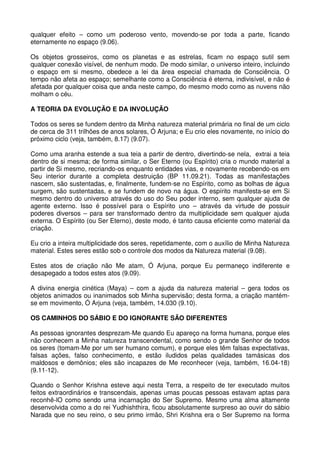 qualquer efeito – como um poderoso vento, movendo-se por toda a parte, ficando
eternamente no espaço (9.06).

Os objetos grosseiros, como os planetas e as estrelas, ficam no espaço sutil sem
qualquer conexão visível, de nenhum modo. De modo similar, o universo inteiro, incluindo
o espaço em si mesmo, obedece a lei da área especial chamada de Consciência. O
tempo não afeta ao espaço; semelhante como a Consciência é eterna, indivisível, e não é
afetada por qualquer coisa que anda neste campo, do mesmo modo como as nuvens não
molham o céu.

A TEORIA DA EVOLUÇÃO E DA INVOLUÇÃO

Todos os seres se fundem dentro da Minha natureza material primária no final de um ciclo
de cerca de 311 trilhões de anos solares, Ó Arjuna; e Eu crio eles novamente, no início do
próximo ciclo (veja, também, 8.17) (9.07).

Como uma aranha estende a sua teia a partir de dentro, divertindo-se nela, extrai a teia
dentro de si mesma; de forma similar, o Ser Eterno (ou Espírito) cria o mundo material a
partir de Si mesmo, recriando-os enquanto entidades vias, e novamente recebendo-os em
Seu interior durante a completa destruição (BP 11.09.21). Todas as manifestações
nascem, são sustentadas, e, finalmente, fundem-se no Espírito, como as bolhas de água
surgem, são sustentadas, e se fundem de novo na água. O espírito manifesta-se em Si
mesmo dentro do universo através do uso do Seu poder interno, sem qualquer ajuda de
agente externo. Isso é possível para o Espírito uno – através da virtude de possuir
poderes diversos – para ser transformado dentro da multiplicidade sem qualquer ajuda
externa. O Espírito (ou Ser Eterno), deste modo, é tanto causa eficiente como material da
criação.

Eu crio a inteira multiplicidade dos seres, repetidamente, com o auxílio de Minha Natureza
material. Estes seres estão sob o controle dos modos da Natureza material (9.08).

Estes atos de criação não Me atam, Ó Arjuna, porque Eu permaneço indiferente e
desapegado a todos estes atos (9.09).

A divina energia cinética (Maya) – com a ajuda da natureza material – gera todos os
objetos animados ou inanimados sob Minha supervisão; desta forma, a criação mantém-
se em movimento, Ó Arjuna (veja, também, 14.030 (9.10).

OS CAMINHOS DO SÁBIO E DO IGNORANTE SÃO DIFERENTES

As pessoas ignorantes desprezam-Me quando Eu apareço na forma humana, porque eles
não conhecem a Minha natureza transcendental, como sendo o grande Senhor de todos
os seres (tomam-Me por um ser humano comum), e porque eles têm falsas expectativas,
falsas ações, falso conhecimento, e estão iludidos pelas qualidades tamásicas dos
maldosos e demônios; eles são incapazes de Me reconhecer (veja, também, 16.04-18)
(9.11-12).

Quando o Senhor Krishna esteve aqui nesta Terra, a respeito de ter executado muitos
feitos extraordinários e transcendais, apenas umas poucas pessoas estavam aptas para
reconhê-lO como sendo uma incarnação do Ser Supremo. Mesmo uma alma altamente
desenvolvida como a do rei Yudhishthira, ficou absolutamente surpreso ao ouvir do sábio
Narada que no seu reino, o seu primo irmão, Shri Krishna era o Ser Supremo na forma
 