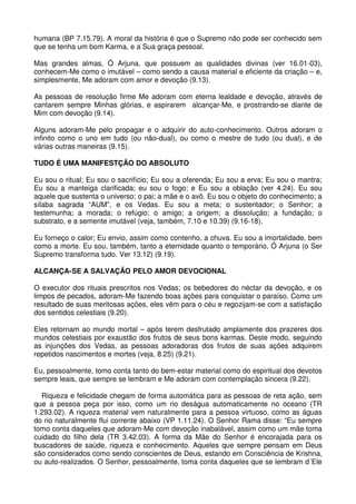 humana (BP 7.15.79). A moral da história é que o Supremo não pode ser conhecido sem
que se tenha um bom Karma, e a Sua graça pessoal.

Mas grandes almas, Ó Arjuna, que possuem as qualidades divinas (ver 16.01-03),
conhecem-Me como o imutável – como sendo a causa material e eficiente da criação – e,
simplesmente, Me adoram com amor e devoção (9.13).

As pessoas de resolução firme Me adoram com eterna lealdade e devoção, através de
cantarem sempre Minhas glórias, e aspirarem alcançar-Me, e prostrando-se diante de
Mim com devoção (9.14).

Alguns adoram-Me pelo propagar e o adquirir do auto-conhecimento. Outros adoram o
infinito como o uno em tudo (ou não-dual), ou como o mestre de tudo (ou dual), e de
várias outras maneiras (9.15).

TUDO É UMA MANIFESTÇÃO DO ABSOLUTO

Eu sou o ritual; Eu sou o sacrifício; Eu sou a oferenda; Eu sou a erva; Eu sou o mantra;
Eu sou a manteiga clarificada; eu sou o fogo; e Eu sou a oblação (ver 4.24). Eu sou
aquele que sustenta o universo; o pai; a mãe e o avô. Eu sou o objeto do conhecimento; a
sílaba sagrada “AUM”, e os Vedas. Eu sou a meta; o sustentador; o Senhor; a
testemunha; a morada; o refúgio; o amigo; a origem; a dissolução; a fundação; o
substrato, e a semente imutável (veja, também, 7.10 e 10.39) (9.16-18).

Eu forneço o calor; Eu envio, assim como contenho, a chuva. Eu sou a imortalidade, bem
como a morte. Eu sou, também, tanto a eternidade quanto o temporário, Ó Arjuna (o Ser
Supremo transforma tudo. Ver 13.12) (9.19).

ALCANÇA-SE A SALVAÇÃO PELO AMOR DEVOCIONAL

O executor dos rituais prescritos nos Vedas; os bebedores do néctar da devoção, e os
limpos de pecados, adoram-Me fazendo boas ações para conquistar o paraíso. Como um
resultado de suas meritosas ações, eles vêm para o céu e regozijam-se com a satisfação
dos sentidos celestiais (9.20).

Eles retornam ao mundo mortal – após terem desfrutado amplamente dos prazeres dos
mundos celestiais por exaustão dos frutos de seus bons karmas. Deste modo, seguindo
as injunções dos Vedas, as pessoas adoradoras dos frutos de suas ações adquirem
repetidos nascimentos e mortes (veja, 8.25) (9.21).

Eu, pessoalmente, tomo conta tanto do bem-estar material como do espiritual dos devotos
sempre leais, que sempre se lembram e Me adoram com contemplação sincera (9.22).

  Riqueza e felicidade chegam de forma automática para as pessoas de reta ação, sem
que a pessoa peça por isso, como um rio deságua automaticamente no oceano (TR
1.293.02). A riqueza material vem naturalmente para a pessoa virtuoso, como as águas
do rio naturalmente flui corrente abaixo (VP 1.11.24). O Senhor Rama disse: “Eu sempre
tomo conta daqueles que adoram-Me com devoção inabalável, assim como um mãe toma
cuidado do filho dela (TR 3.42.03). A forma da Mãe do Senhor é encorajada para os
buscadores de saúde, riqueza e conhecimento. Aqueles que sempre pensam em Deus
são considerados como sendo conscientes de Deus, estando em Consciência de Krishna,
ou auto-realizados. O Senhor, pessoalmente, toma conta daqueles que se lembram d´Ele
 