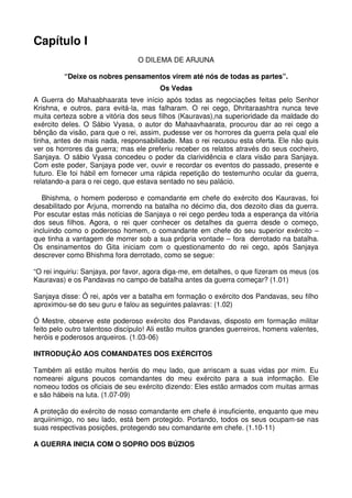 Capítulo I
                                 O DILEMA DE ARJUNA

         “Deixe os nobres pensamentos virem até nós de todas as partes”.
                                        Os Vedas
A Guerra do Mahaabhaarata teve início após todas as negociações feitas pelo Senhor
Krishna, e outros, para evitá-la, mas falharam. O rei cego, Dhritaraashtra nunca teve
muita certeza sobre a vitória dos seus filhos (Kauravas),na superioridade da maldade do
exército deles. O Sábio Vyasa, o autor do Mahaavhaarata, procurou dar ao rei cego a
bênção da visão, para que o rei, assim, pudesse ver os horrores da guerra pela qual ele
tinha, antes de mais nada, responsabilidade. Mas o rei recusou esta oferta. Ele não quis
ver os horrores da guerra; mas ele preferiu receber os relatos através do seus cocheiro,
Sanjaya. O sábio Vyasa concedeu o poder da clarividência e clara visão para Sanjaya.
Com este poder, Sanjaya pode ver, ouvir e recordar os eventos do passado, presente e
futuro. Ele foi hábil em fornecer uma rápida repetição do testemunho ocular da guerra,
relatando-a para o rei cego, que estava sentado no seu palácio.

   Bhishma, o homem poderoso e comandante em chefe do exército dos Kauravas, foi
desabilitado por Arjuna, morrendo na batalha no décimo dia, dos dezoito dias da guerra.
Por escutar estas más notícias de Sanjaya o rei cego perdeu toda a esperança da vitória
dos seus filhos. Agora, o rei quer conhecer os detalhes da guerra desde o começo,
incluindo como o poderoso homem, o comandante em chefe do seu superior exército –
que tinha a vantagem de morrer sob a sua própria vontade – fora derrotado na batalha.
Os ensinamentos do Gita iniciam com o questionamento do rei cego, após Sanjaya
descrever como Bhishma fora derrotado, como se segue:

“O rei inquiriu: Sanjaya, por favor, agora diga-me, em detalhes, o que fizeram os meus (os
Kauravas) e os Pandavas no campo de batalha antes da guerra começar? (1.01)

Sanjaya disse: Ó rei, após ver a batalha em formação o exército dos Pandavas, seu filho
aproximou-se do seu guru e falou as seguintes palavras: (1.02)

Ó Mestre, observe este poderoso exército dos Pandavas, disposto em formação militar
feito pelo outro talentoso discípulo! Ali estão muitos grandes guerreiros, homens valentes,
heróis e poderosos arqueiros. (1.03-06)

INTRODUÇÃO AOS COMANDATES DOS EXÉRCITOS

Também ali estão muitos heróis do meu lado, que arriscam a suas vidas por mim. Eu
nomearei alguns poucos comandantes do meu exército para a sua informação. Ele
nomeou todos os oficiais de seu exército dizendo: Eles estão armados com muitas armas
e são hábeis na luta. (1.07-09)

A proteção do exército de nosso comandante em chefe é insuficiente, enquanto que meu
arquiinimigo, no seu lado, está bem protegido. Portando, todos os seus ocupam-se nas
suas respectivas posições, protegendo seu comandante em chefe. (1.10-11)

A GUERRA INICIA COM O SOPRO DOS BÚZIOS
 