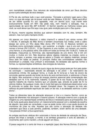 com mentalidade simples. Sua natureza de reciprocidade de amor por Seus devotos
puros é pela satisfação de seus desejos.

O Pai do céu conhece tudo o que você precisa. “Conceda o primeiro lugar para o Seu
reino, e o que ele exige; ele irá prover você de tudo (Mateus, 6.32.33)”. “Nada será difícil
de ser obtido quando Eu sou agradado, mas um devoto puro, cuja mente está
exclusivamente fixada em Mim não pede nata, nem mesmo a salvação, mas a
oportunidade de servir-Me (BP 6.09.48)”. O Senhor escolhe as melhores coisas para
você, se você deixar que Ele seja o seu guia, pela rendição para com o Seu querer.

Ó Arjuna, mesmo aqueles devotos que adoram deidades com fé, eles, também, Me
adoram, mas num jeito impróprio (9.23).

Há apenas um único Absoluto; o sábio chama-O e adora-O por vários nomes (RV
1.164.46). A adoração da Mãe divina é também encontrada nos Vedas, onde o sábio
deseja ser como um filho desta Mãe divina (RV 7.81.04). O Absoluto também se
manifesta como controlador celeste – por sustentar a criação – que é uno com muitos
nomes e formas (RV 3.55.01). O Ser Supremo é uma mulher, um homem, um menino,
uma menina, e uma pessoa velha. Ele existe em todas as formas (AV 10.08.27). Todas as
deidades, masculinas ou femininas, são representações do uno divino. Ele é Um em
muitos, e muitos em Um. Não devemos adorar objetos materiais na criação, como a
família, amigos, e posses; mas pode-se adorar o Criador em objetos materiais, porque
Deus está em todas as pedras. O princípio Védico dos controladores celestes não
diversificam a unidade, mas unificam a diversidade. As deidades são apenas nomes e
formas, ou representações simbólicas, das energias da natureza.

A deidade é um conduto, através do qual a água da divina graça pode por fluir pelo poder
da convicção – expressado através da adoração e da prece – do reservatório da
consciência infinita. De qualquer forma, a muda da fé torna-se o fruto da árvore da
convicção apenas quando ela brotar da terra do auto-conhecimento, e sobreviver à frieza
da lógica. Nós evocamos a força da energia cósmica potencial pela contemplação das
deidades com fé. A fé, realmente, trabalha. O poder da fé nos rituais ou da ciência do
espírito trabalha da mesma maneira que um placebo age, através do poder da fé na
ciência médica. De qualquer modo, não é muito fácil para os intelectuais desenvolver uma
fé profunda no poder dos rituais. Joseph Campbell disse: “As imagens do mito são
reflexos da potencialidade espirituais de cada um de nós, e as deidades estimula o amor
divino”.

Todos os diferentes tipos de adoração alcançam o Uno e o mesmo Senhor, como as
águas de diferentes rios alcançam o mesmo oceano. A adoração externa com a ajuda de
imagens ou uma representação simbólica de Deus é necessária para os principiantes. Ela
é de muita ajuda para desenvolver um relacionamento pessoal com a deidade da escolha
de alguém, que pode ser consultada, e que se pode contar com a sua ajuda durante os
momentos de crise na vida. Aqueles que são contra a adoração da deidade não
entendem que Deus a tudo penetra, podendo, também, existir dentro de uma deidade.
Tais pessoas limitam a Sua supremacia.

As antigas escrituras védicas têm autorizado a forma da deidade de adoração de Deus,
porque ela limpa o coração, a mente, e os sentidos grosseiros e sutis do adorador, e
incremente, bem como mantém, a fé de alguém em Deus.

O passo seguinte é o canto de hinos e a repetição (japa) dos Nomes Divinos. O próximo
 