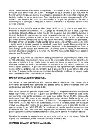 disse: “Meus devotos não conhecem qualquer coisa senão a Mim, e Eu não conheço
qualquer outro senão eles (BP 9.4.68)”. Proteger os Seus devotos é Sua natureza. O
Senhor vem de longe para auxiliar e satisfazer os desejos dos Seus devotos sinceros. Ele
também retribui pensando sempre em Seus devotos que sempre estão pensando n´Ele,
salvando tais devotos de todas as calamidades e de grandes problemas. O melhor
caminho para a perfeição – adequado à natureza individual – é apontado para os Seus
devotos sinceros.

Eu estou no Pai, e o Pai está em Mim (João, 10.38, e 14.11). Pedi e vos será dado.
Procurais e encontrareis (Mateus, 7.07). A graça do Pai está para que a pede. As portas
da devoção estão abertas para todos, mas os fiéis e aqueles que se dedicam a queimar o
incenso da devoção nos templos dos seus corações tornam-se unos com o Senhor. Um
pai ama de forma igualitária a todos os seus filhos, mas os filhos que são devotados ao
pai é mais querido, embora ele ou ela não sejam muito ricos, inteligentes ou poderosos.
De modo similar, um devoto é muito querido para o Senhor. O Senhor não concede tudo
– assim como a riqueza material ou espiritual – para todo mundo. Deve-se alcançar a
perfeição – pela graça de Deus – por intermédio da prática da disciplina espiritual. Tanto o
auto-esforço como a graça são necessários. De acordo com os Vedas, os semideuses
auxiliam aqueles que ajudam a si mesmos (RV 4.33.11). Yogananda disse: “Deus escolhe
aqueles que O escolhem”.

A graça de Deus, como os raios do sol, está igualitariamente disponível para todos, mas
devido a liberdade alguns abram mais a janela do seu coração para a luz do sol entrar. É
dito que a divindade é um direito inato; de qualquer forma, o auto-empenho na reta
direção é também necessário para remover os obstáculos por nós mesmo produzidos por
nossas ações passadas. A graça de Deus chega até nós rapidamente por intermédio de
nossos esforços próprios. Se crê, também, que a graça divina e o auto-esforço são uma
só coisa. O auto-empenho promove o processo de realização em Deus, do mesmo modo
como o adubo auxilia o crescimento das plantas.

NÃO HÁ UM PECADOR IMPERDOÁVEL

Se mesmo a mais pecaminosa das pessoas decidir adorar-Me com sincero amor
devocional, do mesmo modo como faz uma pessoa santa, ela será considerada como um
santo, porque age de forma correta (9.30).

Não há um pecado ou pecador imperdoável. O fogo do arrependimento sincero queima
todos os pecados. O Corão diz: “Aqueles que acreditam em Allah e fazem as suas ações
corretamente, eles serão perdoados de suas más ações (Surah 64.09)”. Yogananda
costumava dizer: “Um santo é um pecador que jamais desiste. Cada santo tem um
passado, e cada pecador tem um futuro”. A Bíblia diz: “Todos que acreditam n´Ele terão a
vida eterna (João 3.15). Ações de austeridades, serviço, e caridade, feitos sem qualquer
motivo egoísta podem reparar os atos pecaminosos, assim como a escuridão dissipa-se
após o nascer do sol (MB 3.207.57). Se um devoto ou devota mantêm as suas mentes
focalizadas em Deus, eles não terão espaço para os desejos amadurecerem, e uma
pessoa pecaminosa em pouco tempo torna-se justa, assim como é mencionado abaixo:

Semelhante pessoa em pouco tempo se torna justa, e alcança a paz eterna. Saiba, Ó
Arjuna, que Meu devoto jamais falha para alcançar a meta (9.31).

O CAMINO DO AMOR DEVOCIONAL É FÁCIL
 