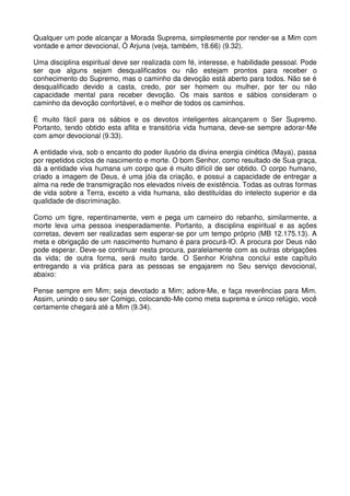 Qualquer um pode alcançar a Morada Suprema, simplesmente por render-se a Mim com
vontade e amor devocional, Ó Arjuna (veja, também, 18.66) (9.32).

Uma disciplina espiritual deve ser realizada com fé, interesse, e habilidade pessoal. Pode
ser que alguns sejam desqualificados ou não estejam prontos para receber o
conhecimento do Supremo, mas o caminho da devoção está aberto para todos. Não se é
desqualificado devido a casta, credo, por ser homem ou mulher, por ter ou não
capacidade mental para receber devoção. Os mais santos e sábios consideram o
caminho da devoção confortável, e o melhor de todos os caminhos.

É muito fácil para os sábios e os devotos inteligentes alcançarem o Ser Supremo.
Portanto, tendo obtido esta aflita e transitória vida humana, deve-se sempre adorar-Me
com amor devocional (9.33).

A entidade viva, sob o encanto do poder ilusório da divina energia cinética (Maya), passa
por repetidos ciclos de nascimento e morte. O bom Senhor, como resultado de Sua graça,
dá a entidade viva humana um corpo que é muito difícil de ser obtido. O corpo humano,
criado a imagem de Deus, é uma jóia da criação, e possui a capacidade de entregar a
alma na rede de transmigração nos elevados níveis de existência. Todas as outras formas
de vida sobre a Terra, exceto a vida humana, são destituídas do intelecto superior e da
qualidade de discriminação.

Como um tigre, repentinamente, vem e pega um carneiro do rebanho, similarmente, a
morte leva uma pessoa inesperadamente. Portanto, a disciplina espiritual e as ações
corretas, devem ser realizadas sem esperar-se por um tempo próprio (MB 12.175.13). A
meta e obrigação de um nascimento humano é para procurá-lO. A procura por Deus não
pode esperar. Deve-se continuar nesta procura, paralelamente com as outras obrigações
da vida; de outra forma, será muito tarde. O Senhor Krishna conclui este capítulo
entregando a via prática para as pessoas se engajarem no Seu serviço devocional,
abaixo:

Pense sempre em Mim; seja devotado a Mim; adore-Me, e faça reverências para Mim.
Assim, unindo o seu ser Comigo, colocando-Me como meta suprema e único refúgio, você
certamente chegará até a Mim (9.34).
 