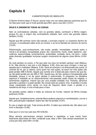 Capítulo X
                          A MANIFESTAÇÃO DO ABSOLUTO

O Senhor Krishna disse: Ó Arjuna, escute mais uma vez estas palavras supremas que Eu
irei falar para você, que é muito querido para Mim, para o seu bem (10.01).

DEUS É A ORIGEM DE TODAS AS COISAS

Nem os controladores celestes, nem os grandes sábios, conhecem a Minha origem,
porque Eu sou a origem dos controladores celestes, bem como dos grandes sábios
também (10.02).

Aquele que Me conhece como não-nascido, o princípio original, e o Supremo Senhor do
universo, é considerado sábio entre os mortais, e se torna liberado do cativeiro do karma
(10.03).

Diferenciação, auto-conhecimento, não ilusão, perdão, honestidade, controle sobre a
mente e os sentidos, tranqüilidade, prazer, dor, nascimento, morte, medo, destemor, não-
violência, equanimidade, contentamento, austeridade, caridade, fama, má fama – todas
estas diversas qualidades humanas surgem unicamente de alguma coisa Minha (10.04-
05).

Se você perdoar os outros, o Pai que está nos céus irá também perdoar você (Mateus,
6.14). Não afronte o mal com o mal (Mateus, 5.39). Ame aos seus inimigos, e reze por
aqueles que o maltratam (Mateus, 5.44). Deve-se controlar a ira direcionada aos outros. O
controle da ira, por si mesmo, pune quem faz mas ações, se quem faz más ações não
pede perdão (MB 5.36.05). Aquele que comete erro é destruído pelo mesmo ato que fez,
se não pede perdão por ele (MS 2.163). Aquele que, de fato, perdoa é transpassado pela
felicidade, porque a ira de quem perdoa é exterminada. O progresso na disciplina
espiritual é impedido se os relacionamentos inter-pessoais estão cheios de mágoas, e
sentimentos negativos, mesmo que por uma simples entidade viva. Portanto, devemos
aprender a perdoar e a pedir perdão. Na virtude está seu próprio vício. O perdão é muitas
vezes interpretado como sendo um sinal de fraqueza; deste modo, o perdão é a
resistência da força, e uma virtude para o fraco.

Os grandes santos, sábios e todas as criaturas do mundo, nascem da Minha energia
potencial (10.06).

Aquele que, verdadeiramente, entende Meus poderes yóguicos e manifestações, une-se a
Mim, pela devoção inabalável. Sobre isto não há dúvidas (10.07).

Eu sou a origem de tudo. Tudo emana de Mim. O sábio que entende isto, Me adora com
amor e devoção (10.08).

Este que é o Uno traz tudo isso (RV 8.58.02).

Meus devotos permanecem sempre contentes e satisfeitos, e suas mente ficam
totalmente absorvidas em Mim, rendendo suas vidas a Mim. Eles sempre esclarecem os
outros por falar sobre Mim (10.09).
 
