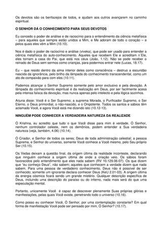 Os devotos são os benfazejos de todos, e ajudam aos outros avançarem no caminho
espiritual.

O SENHOR DÁ O CONHECIMENTO PARA SEUS DEVOTOS

Eu concedo o poder de análise e de raciocínio para o entendimento da ciência metafísica
– para aqueles que sempre estão unidos a Mim, e Me adoram de todo o coração – e
pelos quais eles vêm a Mim (10.10).

Nos é dado o poder de raciocínio e análise (viveka), que pode ser usado para entender a
ciência metafísica do auto-conhecimento. Aqueles que recebem Ele e acreditam n´Ele,
eles tornam a casa do Pai, que está nos céus (João, 1.12). Não se pode receber o
reinado de Deus sem sermos como crianças, para podermos entrar nele (Lucas, 18.17).

Eu – que resido dentro da alma interior deles como consciência – destruo a escuridão
nascida da ignorância, pelo brilho da lâmpada do conhecimento transcendental, como um
ato de compaixão para com eles (10.11).

Podemos alcançar o Senhor Supremo somente pelo amor exclusivo e pela devoção. A
lâmpada do conhecimento espiritual é da realização em Deus, por ser facilmente acesa
pela intensa faísca da devoção, mas nunca apenas pelo intelecto e pela lógica sozinhos.

Arjuna disse: Você é o Ser Supremo; a suprema Morada, o Purificador Supremo, o Ser
Eterno, o Deus primordial, o não-nascido, e o Onipotente. Todos os santos e sábios têm
aclamado Você, e agora Você está me dizendo isto (10.12-13).

NINGUÉM PODE CONHECER A VERDADEIRA NATUREZA DA REALIZADE

Ó Krishna, eu acredito que tudo o que Você disse para mim é verdade. Ó Senhor,
nenhum controlador celeste, nem os demônios, podem entender a Sua verdadeira
natureza (veja, também, 4.06) (10.14).

Ó Criador, e Senhor de todos os seres; Deus de toda administração celestial; a pessoa
Suprema, e Senhor do universo, somente Você conhece a Você mesmo, pelo Seu próprio
Ser (10.15).

Os Vedas deixam a questão final, da origem última da realidade inconteste, declarando
que ninguém conhece a origem última de onde a criação veio. Os sábios foram
favorecidos pelo entendimento que eles nada sabem (RV 10.129.06-07). Os que dizem
que “eu conheço Deus”, não sabem; aqueles que conhecem a verdade dizem que nada
sabem. Para uma pessoa de verdadeiro conhecimento, Deus não é possível de ser
conhecido; somente um ignorante declara conhecer Deus (KeU 2.01-03). A origem última
da energia cósmica ficará sendo um grande mistério. Qualquer descrição específica de
Deus, incluindo uma descrição do paraíso ou do inferno, nada mais será do que uma
especulação mental.

Portanto, unicamente Você é capaz de descrever plenamente Suas próprias glórias e
manifestações, pelas quais Você existe, penetrando todo o universo (10.16).

Como posso eu conhecer Você, Ó Senhor, por uma contemplação constante? Em qual
forma de manifestação Você pode ser pensado por mim, Ó Senhor? (10.17).
 