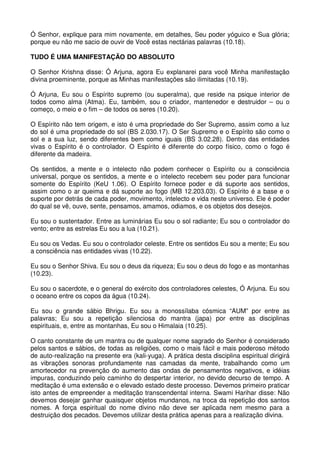 Ó Senhor, explique para mim novamente, em detalhes, Seu poder yóguico e Sua glória;
porque eu não me sacio de ouvir de Você estas nectárias palavras (10.18).

TUDO É UMA MANIFESTAÇÃO DO ABSOLUTO

O Senhor Krishna disse: Ó Arjuna, agora Eu explanarei para você Minha manifestação
divina proeminente, porque as Minhas manifestações são ilimitadas (10.19).

Ó Arjuna, Eu sou o Espírito supremo (ou superalma), que reside na psique interior de
todos como alma (Atma). Eu, também, sou o criador, mantenedor e destruidor – ou o
começo, o meio e o fim – de todos os seres (10.20).

O Espírito não tem origem, e isto é uma propriedade do Ser Supremo, assim como a luz
do sol é uma propriedade do sol (BS 2.030.17). O Ser Supremo e o Espírito são como o
sol e a sua luz, sendo diferentes bem como iguais (BS 3.02.28). Dentro das entidades
vivas o Espírito é o controlador. O Espírito é diferente do corpo físico, como o fogo é
diferente da madeira.

Os sentidos, a mente e o intelecto não podem conhecer o Espírito ou a consciência
universal, porque os sentidos, a mente e o intelecto recebem seu poder para funcionar
somente do Espírito (KeU 1.06). O Espírito fornece poder e dá suporte aos sentidos,
assim como o ar queima e dá suporte ao fogo (MB 12.203.03). O Espírito é a base e o
suporte por detrás de cada poder, movimento, intelecto e vida neste universo. Ele é poder
do qual se vê, ouve, sente, pensamos, amamos, odiamos, e os objetos dos desejos.

Eu sou o sustentador. Entre as luminárias Eu sou o sol radiante; Eu sou o controlador do
vento; entre as estrelas Eu sou a lua (10.21).

Eu sou os Vedas. Eu sou o controlador celeste. Entre os sentidos Eu sou a mente; Eu sou
a consciência nas entidades vivas (10.22).

Eu sou o Senhor Shiva. Eu sou o deus da riqueza; Eu sou o deus do fogo e as montanhas
(10.23).

Eu sou o sacerdote, e o general do exército dos controladores celestes, Ó Arjuna. Eu sou
o oceano entre os copos da água (10.24).

Eu sou o grande sábio Bhrigu. Eu sou a monossílaba cósmica “AUM” por entre as
palavras; Eu sou a repetição silenciosa do mantra (japa) por entre as disciplinas
espirituais, e, entre as montanhas, Eu sou o Himalaia (10.25).

O canto constante de um mantra ou de qualquer nome sagrado do Senhor é considerado
pelos santos e sábios, de todas as religiões, como o mais fácil e mais poderoso método
de auto-realização na presente era (kali-yuga). A prática desta disciplina espiritual dirigirá
as vibrações sonoras profundamente nas camadas da mente, trabalhando como um
amortecedor na prevenção do aumento das ondas de pensamentos negativos, e idéias
impuras, conduzindo pelo caminho do despertar interior, no devido decurso de tempo. A
meditação é uma extensão e o elevado estado deste processo. Devemos primeiro praticar
isto antes de empreender a meditação transcendental interna. Swami Harihar disse: Não
devemos desejar ganhar quaisquer objetos mundanos, na troca da repetição dos santos
nomes. A força espiritual do nome divino não deve ser aplicada nem mesmo para a
destruição dos pecados. Devemos utilizar desta prática apenas para a realização divina.
 