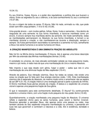 10.34.13).

Eu sou Krishna, Vyasa, Arjuna, e o poder dos reguladores; a política dos que buscam a
vitória. Entre os segredos Eu sou o silêncio, e do auto-conhecimento Eu sou o conhecível
(10.37-38).

Eu sou a origem de todos os seres, Ó Arjuna. Não há nada, animado ou não, que pode
existir sem Mim (veja,também, 7.10 e 9.18) (10.39).

Uma grande árvore – com muitos galhos, folhas, flores, frutos e sementes – fica dentro do
resguardo de uma semente na sua forma imanifesta, e torna-se manifesta como um
árvore. A árvore sempre fica imanifesta dentro da semente. De modo semelhante, todas
as manifestações permanecem no Absoluto na sua forma imanifesta, e tornam a se
manifestar durante a criação, e não manifestarem-se durante a dissolução, sempre e
sempre. Os frutos permanecem escondidos na semente e a semente no fruto, semelhante
a Deus nos seres humanos e os seres humanos em Deus.

A CRIAÇÃO MANIFESTADA É UMA DIMINUTA FRAÇÃO DO ABSOLUTO

Não há fim na Minha divina manifestação, Ó Arjuna. Isto é apenas uma breve descrição
por Mim da extensão das Minhas manifestações divinas (10.40).

A variedade no universo, do mais elevado controlador celeste ao mais pequenino inseto,
mesmo o pó inerte, é nada mais do que uma manifestação do Uno e mesmo Absoluto.

Não importa o que seja doado com glória, fulgor e poder – saiba que isto é uma
manifestação de uma diminuta fração do Meu esplendor (10.41).

Através da palavra, Sua vibração cósmica, Deus faz todas as coisas; não existe uma
coisa na criação que foi feita sem Sua energia cósmica (João, 1.03). Esta manifestação
cósmica não é separada do Absoluto, do mesmo modo como o amanhecer não se separa
do sol (BP 4.31.16). A criação inteira é uma revelação parcial e parte e parcela do Infinito.
O Divino manifesta Suas glorias através da criação. A beleza e o esplendor do universo
visível é apenas uma pequenina fração de Sua glória.

O que é necessário para este conhecimento detalhado, Ó Arjuna? Eu continuamente
sustento o universo inteiro, com uma fração muito pequena do meu poder divino (10.42).

Quantitativamente, a criação manifestada uma pequena fração do Absoluto. O universo
reflete o esplendor divino para os seres humanos, para verem o Senhor invisível.
Devemos aprender a perceber Deus, não apenas como uma pessoa ou visão, mas
também através do Seu esplendor enquanto manifestação no universo, e pensando em
suas leis que governam e controlam a natureza e a vida. Ele é existência, bondade e
beleza.
 