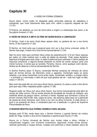 Capítulo XI
                             A VISÃO DA FORMA CÓSMICA

Arjuna disse: minha ilusão foi dissipada pelas profundas palavras de sabedoria e
compaixão, que Você claramente falou para mim, sobre o supremo segredo do Ser
(11.01).

Ó Krishna, em detalhes, eu ouvi de Você sobre a origem e a dissolução dos seres, e da
Sua glória imutável (11.02).

A VISÃO DE DEUS É A META ÚLTIMA DE QUEM BUSCA A LIBERAÇÃO

Ó Senhor, Você é tal como Você disse; apesar disto, eu gostaria de ver a sua forma
divina, Ó Ser Supremo (11.03).

Ó Senhor, se Você acha que é possível para mim ver a Sua forma universal, então, Ó
Senhor dos yogis, mostre-me a Sua forma transcendental (11.04).

Não há outro meio para conhecer Deus antes de experiência-lO. A fé em Deus repousa
por sobre um chão instável sem a visão do objeto da devoção. Toda nossa disciplina
espiritual é dirigida para esta visão. A visão é essencial para submeter o último pedaço de
impureza emocional, e alguma dúvida hesitante na mente do crente, porque, para uma
mente humana, é vendo que se acredita. Portanto, Arjuna, como qualquer outro devoto,
lembre-se de observar a forma transcendental do Senhor.

O Senhor Krishna disse: Ó Arjuna, contemple Minhas centenas de milhares de vários
tipos de formas divinas, de diferentes cores e aspectos. Contemple todos os seres
celestes, e as várias maravilhas nunca antes vistas. Contemple, também, a criação inteira
– o animado e o inanimado, e além do que você gostaria de ver – tudo tem lugar no Meu
corpo (11.05-07).

Mas você não pode Me ver com seus olhos físicos; portanto, Eu darei a você o olho divino
para que veja o Meu majestoso poder e glória (11.08).

Ninguém pode ver Deus com seus olhos físicos. Sua forma transcendental está além do
campo de visão comum. Ele se revela através da faculdade de intuição do intelecto, que
residindo dentro da psique interior, controla a mente. Aqueles que conhecem a Deus se
tornam imortais (KaU 6.09). Nós, cegos às cores, não estamos aptos para ver a plenitude
de escala de cores cósmicas, bem como a luz com os olhos humanos. A visão divina, a
qual é um presente de Deus, é necessária para ver a beatitude e a glória da Suprema
Personalidade de Deus.

O SENHOR MOSTRA SUA FORMA CÓSMICA PARA ARJUNA

Sañjaya said: Ó Rei, tendo disso isso, o Senhor Krishna, o grande Senhor do místico
poder do Yoga, revelou a Sua forma majestosa e suprema para Arjuna (11.09).

Arjuna viu a Forma Universal do Senhor com muitas mãos e olhos, infinitas e
maravilhosas imagens; com inúmeros ornamentos; segurando muitas armas divinas;
vestindo guirlandas e roupas divinas, untadas com perfumes e óleos celestes; pleno de
 