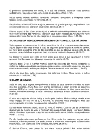O poderoso comandante em chefe, e o avô da dinastia, sopraram suas conchas
ruidosamente, fazendo-as rugir como leões, alegrando seu filho. (1.12).

Pouco tempo depois: conchas, tambores, címbalos, tamboretes e trompetes foram
tocados juntos. A comoção foi tremenda. (1.13)

Depois disto, o Senhor Krishna e Arjuna, sentados na grande quadriga, emparelhada com
seus cavalos brancos, sopraram seus búzios celestiais. (1.14)

Krishna soprou o Seu búzio; então Arjuna e todos os outros companheiros, das diversas
divisões do exército dos Pandavas, sopraram seus búzios respectivos. O turbulento ruído
ressoou através da Terra e do céu, rasgando o coração dos seus filhos. (1.15-19).

ARJUNA DESEJA INSPECIONAR O EXÉRCITO CONTRA O QUAL ELE IRÁ LUTAR

Visto a guerra aproximando-se do início, seus filhos de pé, e com arremesso das armas;
Arjuna pegou o seu arco-e-flecja e falou as seguintes palavras para Krishna: Ó Senhor,
por favor pare a quadriga entre os dois exércitos até que eu observe os que estão de pé,
ansiosos para a batalha e a quem eu devo ocupar-me neste ato de guerra. (1.20-22)

Eu desejo ver aquele que estão de bom grado para servir e que apaziguam a mente
perversa dos Kauravas, reunidos aqui no campo de batalha. (1.23)

Sanjaya disse: Ó rei, o Senhor Krishna, assim foi requerido por Arjuna, colocando a
melhor de todas as quadrigas no meio dos dois exércitos, encarando seus avós, seu guru
e todos os outros reis, e disse para Arjuna: Observe estes soldados reunidos! (1.24-25)

Arjuna viu seus tios, avós, professores, tios paternos, irmãos, filhos, netos, e outros
camaradas no exército. (1.26)

O DILEMA DE ARJUNA

Após ter visto seus sogros, companheiros, e todos os seus parentes situados no posto
dos dois exércitos, Arjuna ficou com grande compaixão e pesar, dizendo as seguintes
palavras: Ó Krishna, vendo meus parentes, fixos com o desejo de lutar, meus membros
tremem, minha boca começa a secar. Meu corpo estremece e meus cabelos se arrepiam.
(1.27-29)

O arco escorrega de minhas mãos e minha pele queima. Minha cabeça tonteia, e eu
estou incapaz de ficar de pé e, Ó Krishna, eu pressinto maus presságios. Não vejo
nenhum proveito em matar meus parentes na batalha. (1.30-31)

Eu não desejo nenhuma vitória, prazer ou reino, Ó Krishna. Qual é o uso de um reino ou
da diversão, ou mesmo da vida, Ó Krishna?; por causa de tudo aquilo – por quem deseja
reinos, diversões, e prazeres – aqui se está sustentando para a batalha, entregando suas
vidas? (1.32-33)

Eu não desejo matar meus professores, tios, filhos, avós, tios maternos, sogros, netos,
cunhados, e outros parentes que estão prestes a matar-nos, mesmo pela soberania dos
três mundos, sem falar neste reino terrestre, Ó Krishna. (1.34-35)

Ó Senhor Krishna, que prazer há em matar nossos primos? Por matar nossos
 