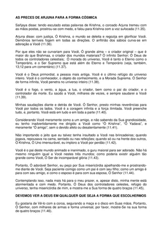 AS PRECES DE ARJUNA PARA A FORMA CÓSMICA

Sañjaya disse: tendo escutado estas palavras de Krishna, o coroado Arjuna tremeu com
as mãos postas, prostrou-se com medo, e falou para Krishna com a voz sufocada (11.35).

Arjuna disse: com justiça, Ó Krishna, o mundo se deleita e regozija em glorificar Você.
Demônios terríveis fogem em todas as direções. O anfitrião dos sábios curva-se em
adoração a Você (11.36).

Por que eles não se curvariam para Você, Ó grande alma – o criador original – que é
maior do que Brahmaa, o criador dos mundos materiais? Ó infinito Senhor; Ó Deus de
todos os controladores celestiais; Ó morada do universo, Você é tanto o Eterno como o
Temporário, e o Ser Supremo que está além do Eterno e Temporário (veja, também,
13;12 para um comentário) (11.37).

Você é o Deus primordial, a pessoa mais antiga. Você é o último refúgio do universo
inteiro. Você é o conhecedor, o objeto do conhecimento, e a Morada Suprema. Ó Senhor
de forma infinita, Você penetra no universo inteiro (11.38).

Você é o fogo, o vento, a água, a lua, o criador, bem como o pai do criador, e o
controlador da morte. Eu saúdo a Você, milhares de vezes, e sempre saudarei a Você
(11.39).

Minhas saudações diante e detrás de Você. Ó Senhor, presto minhas reverências para
Você por todos os lados. Você é a coragem infinita e a força ilimitada. Você preenche
tudo, e, portanto, Você está em tudo e em toda a parte (11.40).

Considerando Você meramente como a um amigo, e não sabendo da Sua grandiosidade,
eu tenho inadvertidamente me dirigido a Você como “Ó Krishna”, “Ó Yadava”, e
meramente “Ó amigo”, sem o devido afeto ou desatentamente (11.41).

Não importando o jeito que eu talvez tenha insultado a Você nas brincadeiras; quando
jogava, repousava na cama, sentado ou nas refeições; quando só ou na frente dos outros,
Ó Krishna, Ó Uno imensurável, eu imploro a Você por perdão (11.42).

Você é o pai deste mundo animado e inanimado, o guru maioral para ser adorado. Não há
mesmo ninguém igual a Você nestes três mundos; como poderia existir alguém tão
grande como Você, Ó Ser de incomparável glória (11.43).

Portanto, Ó adorável Senhor, eu peço por Sua misericórdia ajoelhando-me e prostrando-
me diante de Você. Seja paciente comigo como um pai é com seu filho; como um amigo é
para com seu amigo, e como o esposo é para com sua esposa, Ó Senhor (11.44).

Contemplando isso, nada mais há para o meu prazer, e, apesar disto, minha mente está
atormentada e com medo. Portanto, Ó Deus dos controladores celestes, refúgio do
universo, tenha misericórdia de mim, e mostra-me a Sua forma de quatro braços (11.45).

DEVEMOS VER A DEUS EM QUALQUER QUE SEJA A FORMA QUE ESCOLHERMOS

Eu gostaria de Vê-lo com a coroa, segurando a maça e o disco em Suas mãos. Portanto,
Ó Senhor, com milhares de armas e forma universal, por favor, mostre-Se na sua forma
de quatro braços (11.46).
 