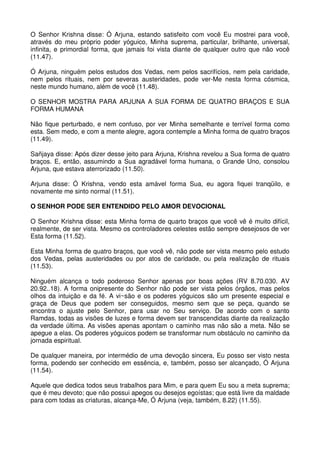 O Senhor Krishna disse: Ó Arjuna, estando satisfeito com você Eu mostrei para você,
através do meu próprio poder yóguico, Minha suprema, particular, brilhante, universal,
infinita, e primordial forma, que jamais foi vista diante de qualquer outro que não você
(11.47).

Ó Arjuna, ninguém pelos estudos dos Vedas, nem pelos sacrifícios, nem pela caridade,
nem pelos rituais, nem por severas austeridades, pode ver-Me nesta forma cósmica,
neste mundo humano, além de você (11.48).

O SENHOR MOSTRA PARA ARJUNA A SUA FORMA DE QUATRO BRAÇOS E SUA
FORMA HUMANA

Não fique perturbado, e nem confuso, por ver Minha semelhante e terrível forma como
esta. Sem medo, e com a mente alegre, agora contemple a Minha forma de quatro braços
(11.49).

Sañjaya disse: Após dizer desse jeito para Arjuna, Krishna revelou a Sua forma de quatro
braços. E, então, assumindo a Sua agradável forma humana, o Grande Uno, consolou
Arjuna, que estava aterrorizado (11.50).

Arjuna disse: Ó Krishna, vendo esta amável forma Sua, eu agora fiquei tranqüilo, e
novamente me sinto normal (11.51).

O SENHOR PODE SER ENTENDIDO PELO AMOR DEVOCIONAL

O Senhor Krishna disse: esta Minha forma de quarto braços que você vê é muito difícil,
realmente, de ser vista. Mesmo os controladores celestes estão sempre desejosos de ver
Esta forma (11.52).

Esta Minha forma de quatro braços, que você vê, não pode ser vista mesmo pelo estudo
dos Vedas, pelas austeridades ou por atos de caridade, ou pela realização de rituais
(11.53).

Ninguém alcança o todo poderoso Senhor apenas por boas ações (RV 8.70.030. AV
20.92..18). A forma onipresente do Senhor não pode ser vista pelos órgãos, mas pelos
olhos da intuição e da fé. A vi~são e os poderes yóguicos são um presente especial e
graça de Deus que podem ser conseguidos, mesmo sem que se peça, quando se
encontra o ajuste pelo Senhor, para usar no Seu serviço. De acordo com o santo
Ramdas, todas as visões de luzes e forma devem ser transcendidas diante da realização
da verdade última. As visões apenas apontam o caminho mas não são a meta. Não se
apegue a elas. Os poderes yóguicos podem se transformar num obstáculo no caminho da
jornada espiritual.

De qualquer maneira, por intermédio de uma devoção sincera, Eu posso ser visto nesta
forma, podendo ser conhecido em essência, e, também, posso ser alcançado, Ó Arjuna
(11.54).

Aquele que dedica todos seus trabalhos para Mim, e para quem Eu sou a meta suprema;
que é meu devoto; que não possui apegos ou desejos egoístas; que está livre da maldade
para com todas as criaturas, alcança-Me, Ó Arjuna (veja, também, 8.22) (11.55).
 