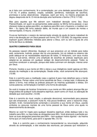 se é feita com conhecimento, fé e contemplação, por uma deidade personificada (ChU
1.01.10). A prática ascética, oração, caridade, penitência, realização de sacrifício,
promessa e outras observâncias religiosas, caem por terra, na mesma proporção do
degrau desprovido de fé. O imã da devoção atrai facilmente o Senhor (TR 6.117.00)

Mas para aqueles que Me adoram com inabalável devoção como Seu Deus
Peersonificado, em quem os pensamentos estão postos na Minha forma pessoal, e que
oferecem todas as ações para Mim, os objetivos para Mim com o Supremo, e meditam em
Mim – Eu ligeiro Me torno redentor deles, do mundo que é um oceano de mortes e
reencarnações, Ó Arjuna. (12.06-07)

Cruza-se facilmente o oceano da reencarnação através da ajuda do barco inabalável do
amor e da devoção por um Deus pessoal com forma (TR 7.122.000). Os seguintes versos
explicam quatro diferentes métodos para adorar a Deus, com ou sem a ajuda de uma
forma de Deus ou deidade.

QUATRO CAMINHOS PARA DEUS

As pessoas nascem diferentes. Qualquer um que prescreve um só método para todos
está, certamente, iludindo, porque não há uma panacéia. Um só método ou sistema não
pode adequar-se as necessidades espirituais de todos. O Hinduísmo, com seus muitos
ramos e sub-ramos, oferece uma amplitude de escolhas de práticas espirituais para
adaptar-se as pessoas em qualquer estágio de desenvolvimento pessoal. Todos os
caminhos conduzem a salvação, porque eles todos culminam em devoção: intenso amor
por Deus.

Portanto, focalize a sua mente em Mim e deixe a sua inteligência residir apenas em Mim,
através da meditação e da contemplação. Desde então, você certamente Me alcançará.
(12.08)

Este é o caminho para a meditação (veja o capítulo 6 para mais detalhes) para a mente
contemplativa. Pensar sobre uma forma escolhida de Deus, o tempo todo, é diferente de
adorar a forma, mas ambas as práticas possuem as mesmas qualidades e efeitos. Em
outras palavras, contemplação é também uma forma de adoração.

Se você é incapaz de focalizar firmemente a sua mente em Mim poderá alcançar-Me por
longa prática de qualquer outra disciplina espiritual, assim como um ritual, ou adoração de
deidade que você escolher. (12.09)

Este é o caminho do ritual, oração, e adoração devocional, recomendado para pessoas
que são emocionais, e possuem muita fé, mas pouca tendência para o raciocínio (Veja,
também, 9.32). Constantemente contemple e concentre a sua mente em Deus, usando
símbolos ou gravuras mentais de uma forma pessoal de Deus como uma ajuda no
desenvolvimento da devoção.

Mesmo se você for inapto para qualquer disciplina espiritual, então dedique todo o teu
trabalho para Mim, ou faça todas as obrigações para Mim. Você alcançará a perfeição por
fazer as suas obrigações prescritas para Mim – sem qualquer motivo egoísta – da mesma
forma que um instrumento, para servir e agradar-Me. (12.10)

     Este é o caminho para o conhecimento transcendental ou renunciação, adquirido
através da contemplação, e dos estudos das escrituras, por pessoas que realizaram a
 