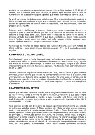 verdade, de que nós somos somente instrumentos divinos (Veja, também, 9.27, 18.46). O
Senhor, em Si mesmo, guia cada esforço da pessoa que trabalha para o bem da
humanidade, e o sucesso chega para a pessoa que dedica sua vida para servir a Deus.

Se você for incapaz de dedicar o seu trabalho para Mim, então simplesmente renda-se a
Minha vontade, e renuncie aos apegos, e a inquietação, para os frutos de todo o trabalho,
através do aprendizado em aceitar todos os resultados, com equanimidade, como um
graça de Deus. (12.11)

Este é o caminho do Karmayoga, o serviço desapegado para a humanidade, discutido no
capítulo 3, para o chefe de família que não pode renunciar as atividades do mundo e
trabalha o tempo todo para Deus, assim como é discutido no verso 12.10, acima. A
principal verdade dos versos 12.08-11 é que deve-se estabelecer algum relacionamento
com o Senhor – assim como um criador, pai, mãe, amado, criança, salvador, guru,
mestre, ajudante, convidado, amigo e mesmo um inimigo.

Karmayoga, ou renúncia ao apego egoísta aos frutos do trabalho, não é um método de
última instância – como possivelmente aparece no verso 12.11. Ele é explicado no verso
seguinte:

KARMA-YOGA É O MELHOR COMEÇO

O conhecimento transcendental das escrituras é melhor do que a mera prática ritualística;
a meditação é melhor do que o conhecimento das escrituras; a renúncia ao apego egoísta
aos frutos do trabalho (Karmayoga), é melhor que meditação; porque a paz advém
imediatamente pela renúncia das causas egoístas. (12.12) (veja mais sobre renúncia em
18.02, e 18.09)

Quando cresce em alguém o conhecimento de Deus, todo o Karma é gradualmente
eliminado, porque aquele que situa-se no conhecimento sabe que não é o fazedor, mas
um instrumento de trabalho para o prazer do criador. Tal uma ação em consciência de
Deus torna-se devoção – livre de qualquer obrigação kármica.Desta forma, não há uma
rígida demarcação entre os caminhos do serviço sem egoísmo, o conhecimento espiritual
e a devoção.

OS ATRIBUTOS DE UM DEVOTO

Aquele que não odeia nenhuma criatura, que é amigável e misericordioso, livre da idéia
de “eu” e “meu”, sendo o mesmo na dor e no prazer, perdoando, e que está sempre
contente, que há subjugado a mente, e cuja resolução está firme, cuja mente e
inteligência estão ocupadas em juntar-se a Mim, e que é muito devotado a Mim, Me é
muito querido. (12.13-14)

Para alcançar a união com Deus deve-se possuir a perfeita dignidade como Ele, através
do cultivo das virtudes morais. A Bíblia, também, diz: “Sede perfeitos em vós mesmos,
assim como vosso Pai é perfeito no céu (Mateus 5.48). o Santo Tulasidasa disse: “Ó
Senhor, que cada um em quem Você banhe com Sua generosidade torne-se um oceano
de perfeição. O monstruoso pelotão da luxúria, ira, avareza, paixão cega, e orgulho,
assombram a mente enquanto o Senhor não permanece no interior da psique. Virtude e
disciplina são os dois meios certos de devoção. Uma lista de quarenta (40) virtudes e
valores são dados nos versos 12.13 e 12.19, pela descrição das qualidades de um devoto
ideal, ou uma pessoa auto-realizada. Todas estas nobres qualidades tornam-se
 