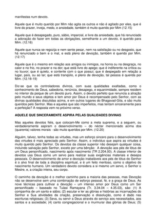 manifestas num devoto.

Aquele que é muito querido por Mim não agita os outros e não é agitado por eles, que é
livre do prazer, inveja, medo, e ansiedade, também é muito querido por Mim (12.15)

Aquele que é desapegado, puro, sábio, imparcial, e livre da ansiedade, que há renunciado
a adoração do fazer em todas as obrigações, semelhante a um devoto, é querido para
Mim. (12.16)

Aquele que nunca se regozija e nem sente pesar, nem na satisfação ou no desgosto, que
há renunciado o bem e o mal, e está pleno de devoção, também é querido por Mim.
(12.17)

Aquele que é o mesmo em relação aos amigos ou inimigos, na honra ou na desgraça, no
calor e no frio, no prazer e na dor; que está livre do apego; que é indiferente na crítica ou
no louvor; que é quieto, e contente com o que possui; que é despegado em relação a
lugar, país, ou ao lar; que está tranqüilo, e pleno de devoção, tal pessoa é querida por
Mim. (12.18-19)

Diz-se que os controladores divinos, com suas qualidades exaltadas, como o
conhecimento de Deus, sabedoria, renúncia, desapego, e equanimidade, sempre residem
no interior da psique de um devoto puro. Assim, o devoto perfeito que renuncia a atração
pelo mundo e seus objetos e tem amor por Deus é recompensado pelo Senhor, com as
divinas qualidades discutidas acima, e em outros lugares do Bhagavad-Gita, e são muito
queridos pelo Senhor. Mas e aqueles que são imperfeitos, mas tentam sinceramente para
a perfeição? A resposta vem no próximo verso.

AQUELE QUE SINCERAMENTE ASPIRA PELAS QUALIDADES DIVINAS

Mas aqueles devotos fiéis, que colocam-Me como a meta suprema, e a seguem, ou
verdadeiramente aspiram o desenvolvimento – do néctar mencionado acima dos
(quarenta) valores morais - são muito queridos por Mim. (12.20)

Alguém, talvez, tenha todas as virtudes, mas um esforço sincero para o desenvolvimento
das virtudes é mais apreciado pelo Senhor. Assim, o indivíduo que aspira as virtudes é
muito querido pelo Senhor. Os devotos da classe superior não desejam qualquer coisa,
incluindo salvação pelo Senhor, exceto por uma bênção: A devoção aos pés de lótus de
um Deus personificado, nascimento após nascimento (TR 2.204.00). A classe inferior de
devotos usa Deus como um servo para realizar suas exigências materiais e desejos
pessoais. O desenvolvimento de amor e devoção inabaláveis aos pés de lótus do Senhor
é o alvo final de toda a disciplina espiritual, e é um feito meritoso, como o objetivo do
nascimento humano. Um verdadeiro devoto considera a si mesmo um servo, o Senhor o
Mestre, e, a criação inteira, seu corpo.

O caminho da devoção é o melhor caminho para a maioria das pessoas, mas Devoção
não se desenvolve sem uma combinação de esforço pessoal, fé, e a graça de Deus. As
nove técnicas para cultivar a devoção – um intenso amor por Deus como um Ser
personificado – baseado no Tulasi Ramayana (Tr. 3.34.04 – 4.35.03), são: (1) A
companhia de um santo e sábio; (2) escutar e ler as glórias e histórias as incarnações do
Senhor e Sua atividades da criação, preservação e dissolução, como é dado nas
escrituras religiosas; (3) Seva, ou servir a Deus através do serviço aos necessitados, aos
santos e a sociedade; (4) canto congregacional e o murmurar das glórias de Deus; (5)
 