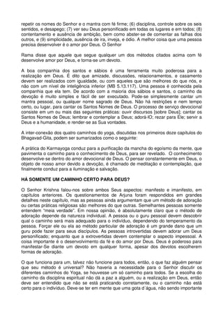 repetir os nomes do Senhor e o mantra com fé firme; (6) disciplina, controle sobre os seis
sentidos, e desapego; (7) ver seu Deus personificado em todas os lugares e em todos; (8)
contentamento e ausência de ambição, bem como abster-se de comentar as falhas dos
outros, e (9) simplicidade, ausência de ira, inveja, e ódio. A melhor coisa que uma pessoa
precisa desenvolver é o amor por Deus. O Senhor

Rama disse que aquele que segue qualquer um dos métodos citados acima com fé
desenvolve amor por Deus, e torna-se um devoto.

A boa companhia dos santos e sábios é uma ferramenta muito poderosa para a
realização em Deus. É dito que amizade, discussões, relacionamentos, e casamento
devem ser realizados com igualdade, ou com aqueles que são melhores do que nós, e
não com um nível de inteligência inferior (MB 5.13.117). Uma pessoa é conhecida pela
companhia que ela tem. De acordo com a maioria dos sábios e santos, o caminho da
devoção é muito simples e fácil de ser executado. Pode-se simplesmente cantar um
mantra pessoal, ou qualquer nome sagrado de Deus. Não há restrições e nem tempo
certo, ou lugar, para cantar os Santos Nomes de Deus. O processo de serviço devocional
consiste em um ou mais das seguintes práticas: ouvir discursos [sobre Deus]; cantar os
Santos Nomes de Deus; lembrar e contemplar a Deus; adorá-lO; rezar para Ele; servir a
Deus e a humanidade, e render-se as Sua vontades.

A inter-conexão dos quatro caminhos do yoga, discutidas nos primeiros doze capítulos do
Bhagavad-Gita, podem ser sumarizados como o seguinte:

A prática do Karmayoga conduz para a purificação da mancha do egoísmo da mente, que
pavimenta o caminho para o conhecimento de Deus, para ser revelado. O conhecimento
desenvolve-se dentro do amor devocional de Deus. O pensar constantemente em Deus, o
objeto de nosso amor devido a devoção, é chamado de meditação e contemplação, que
finalmente conduz para a iluminação e salvação.

HÁ SOMENTE UM CAMINHO CERTO PARA DEUS?

O Senhor Krishna falou-nos sobre ambos Seus aspectos: manifesto e imanifesto, em
capítulos anteriores. Os questionamentos de Arjuna foram respondidos em grandes
detalhes neste capítulo, mas as pessoas ainda argumentam que um método de adoração
ou certas práticas religiosas são melhores do que outras. Semelhantes pessoas somente
entendem “meia verdade”. Em nossa opinião, é absolutamente claro que o método de
adoração depende da natureza individual. A pessoa ou o guru pessoal devem descobrir
qual o caminho será mais adequado para o indivíduo, dependendo do temperamento da
pessoa. Forçar ele ou ela ao método particular de adoração é um grande dano que um
guru pode fazer para seus discípulos. As pessoas introvertidas devem adorar um Deus
personificado; enquanto que a extrovertidas devem contemplar o aspecto impessoal. A
coisa importante é o desenvolvimento da fé e do amor por Deus. Deus é poderoso para
manifestar-Se diante um devoto em qualquer forma, apesar dos devotos escolherem
formas de adoração.

O que funciona para um, talvez não funcione para todos, então, o que faz alguém pensar
que seu método é universal? Não haveria a necessidade para o Senhor discutir os
diferentes caminhos do Yoga, se houvesse um só caminho para todos. Se a escolha do
caminho da disciplina espiritual não dá a paz a alguém, ou a realização em Deus, então
deve ser entendido que não se está praticando corretamente, ou o caminho não está
certo para o indivíduo. Deve-se ter em mente que uma gota d´água, não sendo importante
 