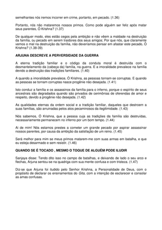 semelhantes nós iremos incorrer em crime, portanto, em pecado. (1.36)

Portanto, nós não mataremos nossos primos. Como pode alguém ser feliz após matar
seus parentes, Ó Krishna? (1.37)

De qualquer modo, eles estão cegos pela ambição e não vêem a maldade na destruição
da família, ou pecado em serem traidores dos seus amigos; Por que nós, que claramente
vemos o mal na destruição da família, não deveríamos pensar em afastar este pecado, Ó
Krishna? (1.38-39)

ARJUNA DESCREVE A PERVERSIDADE DA GUERRA

A eterna tradição familiar e o código da conduta moral é destruída com o
desmantelamento da (cabeça da) família, na guerra. E a imoralidade prevalece na família
devido a destruição das tradições familiares. (1.40)

A quando a imoralidade prevalece, Ó Krishna, as pessoas tornam-se corruptas. E quando
as pessoas se tornam corruptas nasce progênie não desejada. (1.41)

Isto conduz a família e os assassinos da família para o inferno, porque o espírito de seus
ancestrais são degradados quando são privados de cerimônias de oferendas de amor e
respeito, devido a progênie não desejada. (1.42)

As qualidades eternas da ordem social e a tradição familiar, daqueles que destroem a
suas famílias, são arruinadas pelos atos pecaminosos da ilegitimidade. (1.43)

Nós sabemos, Ó Krishna, que a pessoa cuja as tradições da família são destruídas,
necessariamente permanecem no inferno por um bom tempo. (1.44)

Ai de mim! Nós estamos prestes a cometer um grande pecado por aspirar assassinar
nossos parentes, por causa da ambição da satisfação de um reino. (1.45)

Será melhor para mim se meus primos matarem-me com suas armas em batalha, e que
eu esteja desarmado e sem resistir. (1.46)

QUANDO SE É TOCADO , MESMO O TOQUE DE ALGUÉM PODE ILUDIR

Sanjaya disse: Tendo dito isso no campo de batalhas, e deixando de lado o seu arco e
flechas, Arjuna sentou-se na quadriga com sua mente confusa e com tristeza. (1.47)

Diz-se que Arjuna foi iludido pelo Senhor Krishna, a Personalidade de Deus, com o
propósito de declarar os ensinamentos do Gita, com a intenção de esclarecer e consolar
as amas confusas.
 