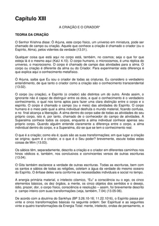 Capítulo XIII
                               A CRIAÇÃO E O CRIADOR*

TEORIA DA CRIAÇÃO

O Senhor Krishna disse: Ó Arjuna, este corpo físico, um universo em miniatura, pode ser
chamado de campo ou criação. Aquele que conhece a criação é chamado o criador (ou o
Espírito, Atma), pelos videntes da verdade (13.01).

Qualquer coisa que está aqui no corpo está, também, no cosmos; seja o que for que
esteja lá é o mesmo aqui (KaU 4.10). O corpo humano, o microcosmos, é uma réplica do
universo, o macrocosmo. O corpo é chamado de campo das atividades para a alma. O
corpo ou criação é diferente da alma ou do Criador. Para experimentar esta diferença é
que explica aqui o conhecimento metafísico.

Ó Arjuna, saiba que Eu sou o criador de todas as criaturas. Eu considero o verdadeiro
entendimento, de que tanto o criador como a criação são o conhecimento transcendental
(13.02).

O corpo (ou criação), e Espírito (o criador) são distintos um do outro. Ainda assim, o
ignorante não é capaz de distinguir entre os dois, e qual o conhecimento é o verdadeiro
conhecimento, o qual nos torna aptos para fazer uma clara distinção entre o corpo e o
espírito. O corpo é chamado o campo (ou o meio) das atividades do Espírito. O corpo
humano é o meio pelo qual a alma individual desfruta o mundo material, ficando confusa,
e no final alcança a liberação. A alma dentro do corpo sabe de todas as atividades do seu
próprio corpo, isto é, por tanto, chamado de o conhecedor do campo de atividades. A
Superalma conhece todos os corpos, enquanto a alma individual conhece apenas seu
próprio corpo. Quando alguém entende claramente a diferença entre o corpo, a alma
individual dentro do corpo, e a Superalma, diz-se que se tem o conhecimento real.

O que é a criação; como ela é; quais são as suas transformações; em que lugar a criação
se origina; quem é o criador, e o que é o Seu poder? brevemente, escute todas estas
coisas de Mim (13.03).

Os sábios têm, separadamente, descrito a criação e o criador em diferentes caminhos nos
hinos védicos e, também, nos conclusivos e convincentes versos de outras escrituras
(13.04).

O Gita também esclarece a verdade de outras escrituras. Todas as escrituras, bem com
os santos e sábios de todas as religiões, coletam a água da verdade do mesmo oceano
do Espírito. O ênfase deles varia conforme as necessidades individuais e social no tempo.

A energia primária material, o intelecto cósmico, “Eu” a consciência ou o ego, os cinco
elementos básicos, os dez órgãos, a mente, os cinco objetos dos sentidos e o desejo,
ódio, prazer, dor, o corpo físico, consciência e resolução – assim, foi brevemente descrito
o campo inteiro com suas transformações (veja, também, 7.04) (13.05-06).

De acordo com a doutrina do Sankhya (BP 3.26.10-18; 11.22.1016), o Espírito passa por
vinte e cinco transformações básicas na seguinte ordem: Ser Espiritual e as seguintes
vinte e quatro transformações da Energia Total: mente, intelecto, ondas de pensamento, e
 