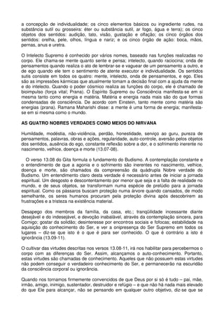 a concepção de individualidade; os cinco elementos básicos ou ingrediente rudes, na
substância sutil ou grosseira: éter ou substância sutil, ar fogo, água e terra); os cinco
objetos dos sentidos: audição, tato, visão, gustação e olfação; os cinco órgãos dos
sentidos: orelha, pele, olhos, língua e nariz; e os cinco órgão de ação: boca, mãos,
pernas, anus e uretra.

O Intelecto Supremo é conhecido por vários nomes, baseado nas funções realizadas no
corpo. Ele chama-se mente quanto sente e pensa; intelecto, quando raciocina; onda de
pensamentos quando realiza o ato de lembrar-se e vaguear de um pensamento a outro, e
de ego quando ele tem o sentimento de atente executor e individualidade. Os sentidos
sutis consiste em todos os quatro: mente, intelecto, onda de pensamentos, e ego. Eles
são as impressões kármicas que atualmente tomam a decisão final com a ajuda da mente
e do intelecto. Quando o poder cósmico realiza as funções do corpo, ele é chamado de
bioimpulso (força vital; Prana). O Espírito Supremo ou Consciência manifesta-se em si
mesma tanto como energia e matéria. Matéria e energia nada mais são do que formas
condensadas de consciência. De acordo com Einstein, tanto mente como matéria são
energias (prana). Ramana Maharishi disse: a mente é uma forma de energia; manifesta-
se em si mesma como o mundo.

AS QUATRO NOBRES VERDADES COMO MEIOS DO NIRVANA

Humildade, modéstia, não-violência, perdão, honestidade, serviço ao guru, pureza de
pensamentos, palavras, obras e ações, regularidade, auto-controle, aversão pelos objetos
dos sentidos, ausência do ego, constante reflexão sobre a dor, e o sofrimento inerente no
nascimento, velhice, doença e morte (13.07-08).

   O verso 13.08 do Gita formula o fundamento do Budismo. A contemplação constante e
o entendimento de que a agonia e o sofrimento são inerentes no nascimento, velhice,
doença e morte, são chamados da compreensão da quádrupla Nobre verdade do
Budismo. Um entendimento claro desta verdade é necessário antes de iniciar a jornada
espiritual. Um desgosto e descontentamento por menor que seja e a falta de realidade no
mundo, e de seus objetos, se transformam numa espécie de prelúdio para a jornada
espiritual. Como os pássaros buscam proteção numa árvore quando cansados, de modo
semelhante, os seres humanos procuram pela proteção divina após descobrirem as
frustrações e a tristeza na existência material.

Desapego dos membros da família, da casa, etc.; tranqüilidade incessante diante
desejável e do indesejável, e devoção inabalável, através da contemplação sincera, para
Comigo; gostar da solidão; desinteresse por encontros sociais e fofocas; estabilidade na
aquisição do conhecimento do Ser, e ver a onipresença do Ser Supremo em todos os
lugares – diz-se que isto é o que é para ser conhecido. O que é contrário a isto é
ignorância (13.09-11).

O cultivar das virtudes descritas nos versos 13.08-11, irá nos habilitar para percebermos o
corpo com as diferenças do Ser. Assim, alcançamos o auto-conhecimento. Portanto,
estas virtudes são chamadas de conhecimento. Aqueles que não possuem estas virtudes
não podem conseguir o verdadeiro conhecimento do Ser, e permanecerão na escuridão
da consciência corporal ou ignorância.

Quando nos tornamos firmemente convencidos de que Deus por si só é tudo – pai, mãe,
irmão, amigo, inimigo, sustentador, destruidor e refúgio – e que não há nada mais elevado
do que Ele para alcançar, não se pensando em qualquer outro objetivo, diz-se que se
 