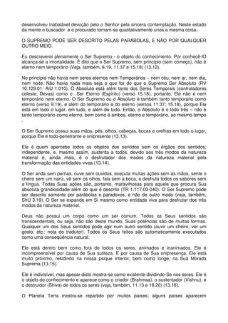 desenvolveu inabalável devoção pelo o Senhor pela sincera contemplação. Neste estado
da mente o buscador e o procurado tornam-se qualitativamente unos a mesma coisa.

O SUPREMO PODE SER DESCRITO PELAS PARÁBOLAS, E NÃO POR QUALQUER
OUTRO MEIO.

Eu descreverei plenamente o Ser Supremo - o objeto do conhecimento. Por conhecê-lO
alcança-se a imortalidade. É dito que o Ser Supremo, sem princípio (sem começo), não é
eterno nem temporário (Veja, também, 9.19, 11.37 e 15.18) (13.12).

No princípio não havia nem seres eternos nem Temporários – nem céu, nem ar, nem dia,
nem noite. Não havia nada mais seja o que for do que o Supremo Ser Absoluto (RV
10.129.01; AiU 1.010). O Absoluto está além tanto dos Seres Temporais (controladores
celeste; Devas) como o Ser Eterno (Espírito) (verso 15.18). portanto, Ele não é nem
temporário nem eterno. O Ser Supremo ou o Absoluto é também tanto temporário como
eterno (verso 9.19), e além do temporário e do eterno (versos 11.37; 15.18), porque Ele
está em todo o lugar, em tudo, e além de tudo. Então, o Absoluto é o todo três – não é
tanto temporário como eterno, bem como é ambos, eterno e temporário, ao mesmo tempo
.

O Ser Supremo possui suas mãos, pés, olhos, cabeças, bocas e orelhas em todo o lugar,
porque Ele é todo-penetrante e onipresente (13.13).

Ele é quem apercebe todos os objetos dos sentidos sem os órgãos dos sentidos;
independente, e, mesmo assim, sustenta a todos, devido aos três modos da natureza
material e, ainda mais, é o desfrutador dos modos da natureza material pela
transformação das entidades vivas (13.14).

O Ser anda sem pernas, ouve sem ouvidos, executa muitas ações sem as mãos, sente o
cheiro sem um nariz, vê sem os olhos, fala sem a boca, e desfruta todos os sabores sem
a língua. Todas Suas ações são, portanto, maravilhosas para aquele que procura Sua
absoluta grandiosidade além do que é descrito (TR 1.117.03-040). O Ser Supremo pode
ser descrito somente por parábolas e paradoxos, e não de outro modo (veja, também,
ShU 3.19). O Ser se expande em Si mesmo como entidade viva para desfrutar dos três
modos da natureza material.

Deus não possui um corpo como um ser comum. Todos os Seus sentidos são
transcendentais, ou seja, não são deste mundo. Suas potências são de muitas formas.
Qualquer um dos Seus sentidos pode agir num outro sentido (ouvir um cheiro, ver um
gosto, etc.; nota do tradutor). Todos os Seus feitos são automaticamente executados
como uma conseqüência natural.

Ele está dentro bem como fora de todos os seres, animados e inanimados. Ele é
incompreensível por causa de Sua sutileza. E por causa de Sua onipresença, Ele está
muito próximo, residindo na nossa psique interior, bem como longe, na Sua Morada
Suprema (13.15).

Ele é indivisível, mas apesar disto mostra-se como existente dividindo-Se nos seres. Ele é
o objeto do conhecimento e aparece como o criador (Brahmaa), o sustentador (Vishnu), e
o destruidor (Shiva) de todos os seres (veja, também, 11.13 e 18.20) (13.16).

O Planeta Terra mostra-se repartido por muitos paises; alguns países aparecem
 