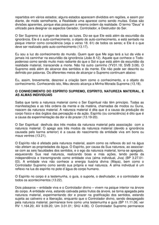 repartidos em vários estados; alguns estados aparecem divididos em regiões, e assim por
diante, de modo semelhante, a Realidade uma aparece como sendo muitas. Estas são
divisões aparentes, porque elas possuem a mesma ordem da realidade. O termo “Deus” é
utilizado para designar os aspectos Gerador, Controlador, e Destruidor do Ser.

O Ser Supremo é a origem de todas as luzes. Diz-se que Ele está além da escuridão da
ignorância. Ele é o auto-conhecimento, o objeto do auto-conhecimento, e está sentado na
psique interior como consciência (veja o verso 18. 61) de todos os seres; e Ele é o que
deve ser realizado pelo auto-conhecimento (13.17).

Eu sou a luz do conhecimento do mundo. Quem quer que Me siga terá a luz da vida e
jamais irá caminhar na escuridão da ignorância (João 8.12). Aquele que conhece o Todo-
poderoso como sendo muito mais radiante do que o Sol e que está além da escuridão da
realidade material, transcende a morte. Não há outro caminho (YV31.18; SVB 3.08). O
Supremo está além do alcance dos sentidos e da mente. Ele não pode ser descrito ou
definido por palavras. Os diferentes meios de alcançar o Supremo continuam abaixo:

Eu, assim, brevemente, descrevi a criação bem como o conhecimento, e o objeto do
conhecimento. Conhecendo isto, Meu devoto alcança a Minha Morada Suprema (13.18).

O CONHECIMENTO DO ESPÍRITO SUPREMO, ESPÍRITO, NATUREZA MATERIAL, E
AS ALMAS INDIVIDUAIS

Saiba que tanto a natureza material como o Ser Espiritual não têm princípio. Todas as
manifestações e as três ordens da mente e da matéria, chamadas de modos ou Guna,
nascem da natureza material. A natureza material é dita que é a causa da produção do
corpo físico e dos órgãos das percepção e da ação. Espírito (ou consciência) é dito que é
a causa da experimentação da dor e do prazer (13.19-20).

O Ser Espiritual desfruta dos três modos da natureza material pela associação com a
natureza material. O apego aos três modos da natureza material (devido a ignorância
causada pelo karma anterior) é a causa do nascimento da entidade viva em bons ou
maus ventres (13.21).

O Espírito não é afetado pela natureza material, assim como os reflexos do sol na água
não afetam as propriedades da água. O Espírito, por causa da Sua natureza, ao associar-
se com as seis faculdades dos sentidos, e o ego da natureza material, torna-se apegado,
esquecendo Sua real natureza, realizando boas e más ações, tendo perda da
independência e transmigrando como entidade viva (alma individual, Jiva) (BP 3.27.01-
03). A entidade viva não conhece a energia ilusória divina (Maya), bem como o
Controlador Supremo como sendo sua própria e real natureza. A alma individual é um
reflexo na lua do espírito no pote d´água do corpo humano.

O Espírito no corpo é a testemunha, o guia, o suporte, o desfrutador, e o controlador de
todos os acontecimentos (13.22).

Dois pássaros – entidade viva e o Controlador divino – vivem na psique interior na árvore
do corpo. A entidade vivia, estando cativada pelos frutos da árvore, se torna apegada pela
natureza material, experimentando dor e prazer na gratificação dos sentidos, estando
sujeita ao cativeiro e a liberação, enquanto que o Controlador divino, sendo desapegado
pela natureza material, permanece livre como uma testemunha e guia (BP 11.11.06; ver
RV 1.164.20; AV 9.09.20; Um 3.01.01; ShU 4.06). O Controlador Supremo permanece
 