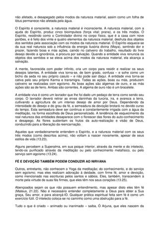 não afetado, e desapegado pelos modos da natureza material, assim como um folha de
lótus permanece não afetada pela água.

O Espírito é consciente, a natureza material é inconsciente. A natureza material, com a
ajuda do Espírito, produz cinco bioimpulsos (força vital; prana), e os três modos. O
Espírito, residindo como o Controlador divino no corpo físico, que é a casa com nove
portões, e é feito dos vinte e quatro elementos da natureza material, desfruta dos objetos
dos sentidos pela associação com os modos da natureza material. O Espírito esquece-se
da sua real natureza sob a influência da energia ilusória divina (Maya), sentindo dor e
prazer, fazendo boas e más ações, caindo no cativeiro do trabalho, resultado do livre
desejo devido a ignorância, e procura por salvação. Quando a entidade viva renuncia os
objetos dos sentidos e se eleva acima dos modos da natureza material, ela alcança a
salvação.

A mente, favorecida com poder infinito, cria um corpo para residir e realizar os seus
desejos latentes. A entidade viva torna-se, de bom grado, confusa – e sofre como um
bicho da seda no seu próprio casulo – e não pode sair daqui. A entidade viva torna-se
cativa pelo seu próprio Karma e transmigra. Todas as ações, boas ou más, produzem
cativeiro se realizadas com egoísmo. As boas ações são algemas de ouro, e as más
ações são as de ferro. Ambas são correntes. A algema de ouro não é um bracelete.

A entidade viva é como um lavrador que lhe foi dado um pedaço de terra como sendo seu
corpo. O lavrador deverá retirar as ervas daninhas da luxúria, ira, e avareza a terra,
cultivando a agricultura de um intenso desejo de amor por Deus. Dependendo da
intensidade do desejo e do grau da fé, a semeadura da devoção brotará no devido curso
do tempo. Esta semeadura deve ser continua e constantemente irrigada com a água da
meditação, na forma escolhida de Deus personalizado. A tendência de esquecimento da
real natureza das entidades desaparece com o florescer das flores do auto-conhecimento
e desapego. As flores sustentam os frutos da auto-realização e visão de Deus,
conduzindo para a liberação da reencarnação.

Aqueles que verdadeiramente entendem o Espírito, e a natureza material com os seus
três modos (como descritos acima), não voltam a nascer novamente, apesar de seus
estilos de vida (13.23).

Alguns percebem a Superalma, em sua psique interior, através da mente e do intelecto,
tendo-os purificado através da meditação ou pelo conhecimento metafísico, ou pelo
serviço sem egoísmo (13.24).

FÉ E DEVOÇÃO TAMBÉM PODEM CONDUZIR AO NIRVANA

Outros, entretanto, não conhecem o Yoga da meditação; do conhecimento, e do serviço
sem egoísmo; mas eles realizam adoração à deidade, com firme fé, amor e devoção,
como mencionado nas escrituras pelos santos e sábios. Eles, também, transcendem à
morte pela virtude de suas fés firmes, que eles têm nos seus corações (13.25).

Abençoados sejam os que não possuem entendimento, mas apesar disto eles têm fé
(Mateus, 21.22). Não é necessário entender completamente a Deus para obter a Sua
graça, Seu amor, e para alcançá-lO. Qualquer prática espiritual feita sem fé é como um
exercício fútil. O intelecto coloca-se no caminho como uma obstrução para a fé.

Tudo o que é criado – animado ou inanimado – saiba, Ó Arjuna, que eles nascem da
 