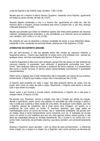 união do Espírito e da matéria (veja, também, 7.06) (13.26).

Aquele que vê o mesmo e eterno Senhor Supremo, residindo como Espírito, igualmente
em todos os seres mortais, de fato vê (13.27).

Quando alguém contempla o uno, e o mesmo Ser, igualmente em cada ser, não faz
nenhum dano a ninguém, porque considera tudo como o próprio Ser, e, por isso, alcança
a Morada Suprema (13.28).

Aquele que percebe que todos os trabalhos (ações) são feitos pelos poderes da natureza
material, verdadeiramente entendem, e não consideram a si mesmos como os fazedores
(ver, também, 3.27; 5.09, e 14.19) (13.29).

No instante em que se descobre a diversa variedade de seres, e suas diferentes idéias,
habitando o Uno, revelando-se somente Neste, alcança-se o Ser Supremo (13.30).

ATRIBUTOS DO ESPIRITO (BRAHM)

Por ser sem-começo, e não ser afetada pelos três modos da natureza material, a
Superalma eterna – mesmo que residindo no corpo como uma entidade viva – jamais faz
qualquer coisa, nem fica maculada pelo Karma, Ó Arjuna (13.31).

A eterna Superalma é dita como sem atributos, porque Ela não possui os três atributos da
natureza material. A expressão “sem atributos” é geralmente confundida com “sem-
forma”. Sem-atributos refere-se somente a ausência de forma material, e a característica
dita como a mente humana. O senhor possui personalidade incomparável e qualidades
transcendentais.

Assim como o espaço que a tudo interpenetra não é maculado, por causa de sua sutileza,
similarmente, o Espírito que habita o corpo não é maculado por ele (13.32).

O Espírito está presente em todo o lugar. Ele está presente dentro do corpo, fora do
corpo, bem como ao redor de todo o corpo. Realmente, o Espírito está dentro e fora de
tudo o que existe na criação.

Assim como o sol ilumina o mundo inteiro, similarmente, o Espírito dá a vida para a
criação inteira, Ó Arjuna (13.33).

De acordo com Shankara, vemos a criação mas não o Criador por detrás da criação,
devido à ignorância, assim como uma pessoa na escuridão da noite enxerga a cobra e
não a corda que sustenta a falsa noção de uma cobra. Se qualquer outro objeto, que não
o Espírito, parece ter existência, ele é irreal como uma miragem, um sonho, ou a
existência de uma cobra na corda. O monismo absoluto, que nega todas as
manifestações como um sonho do mundo, não é totalmente verdadeiro. De acordo com
os Vedas, Deus é tanto transcendente como imanente num só. A ilustração do mundo
como um sonho é uma metáfora que tem em vista apenas ilustrar certos pontos, e não
deve ser expandida demais ou tomada literalmente. Se o mundo é um sonho ele é um
sonho lindo, realmente, do sonhador cósmico, que deve, também, ser extraordinariamente
lindo.

Alcança o Supremo, quem percebe – com os olhos do auto-conhecimento – a diferença
entre criação (ou o corpo) e o criador (ou o Espírito), bem como conhece as técnicas de
 