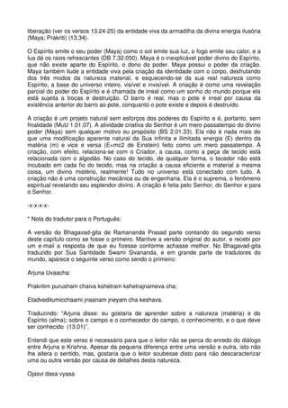 liberação (ver os versos 13.24-25) da entidade viva da armadilha da divina energia ilusória
(Maya; Prakriti) (13.34).

O Espírito emite o seu poder (Maya) como o sol emite sua luz, o fogo emite seu calor, e a
lua dá os raios refrescantes (DB 7.32.050). Maya é o inexplicável poder divino do Espírito,
que não existe aparte do Espírito, o dono do poder. Maya possui o poder da criação.
Maya também ilude a entidade viva pela criação da identidade com o corpo, desfrutando
dos três modos da natureza material, e esquecendo-se da sua real natureza como
Espírito, a base do universo inteiro, visível e invisível. A criação é como uma revelação
parcial do poder do Espírito e é chamada de irreal como um sonho do mundo porque ela
está sujeita a trocas e destruição. O barro é real, mas o pote é irreal por causa da
existência anterior do barro ao pote, conquanto o pote existe e depois é destruído.

A criação é um projeto natural sem esforços dos poderes do Espírito e é, portanto, sem
finalidade (MuU 1.01.07). A atividade criativa do Senhor é um mero passatempo do divino
poder (Maya) sem qualquer motivo ou propósito (BS 2.01.33). Ela não é nada mais do
que uma modificação aparente natural da Sua infinita e ilimitada energia (E) dentro da
matéria (m) e vice e versa (E=mc2 de Einstein) feito como um mero passatempo. A
criação, com efeito, relaciona-se com o Criador, a causa, como a peça de tecido está
relacionada com o algodão. No caso do tecido, de qualquer forma, o tecedor não está
incubado em cada fio do tecido, mas na criação a causa eficiente e material a mesma
coisa, um divino mistério, realmente! Tudo no universo está conectado com tudo. A
criação não é uma construção mecânica ou de engenharia. Ela é o suprema, o fenômeno
espiritual revelando seu esplendor divino. A criação é feita pelo Senhor, do Senhor e para
o Senhor.

-x-x-x-x-

* Nota do tradutor para o Português:

A versão do Bhagavad-gita de Ramananda Prasad parte contando do segundo verso
deste capítulo como se fosse o primeiro. Mantive a versão original do autor, e recebi por
um e-mail a resposta de que eu fizesse conforme achasse melhor. No Bhagavad-gita
traduzido por Sua Santidade Swami Sivananda, e em grande parte de tradutores do
mundo, aparece o seguinte verso como sendo o primeiro:

Arjuna Uvaacha:

Prakritim purusham chaiva kshetram kshetrajnameva cha;

Etadveditumicchaami jnaanam jneyam cha keshava.

Traduzindo: “Arjuna disse: eu gostaria de aprender sobre a natureza (matéria) e do
Espírito (alma); sobre o campo e o conhecedor do campo, o conhecimento, e o que deve
ser conhecido (13.01)”.

Entendi que este verso é necessário para que o leitor não se perca do enredo do diálogo
entre Arjuna e Krishna. Apesar da pequena diferença entre uma versão e outra, isto não
lhe altera o sentido, mas, gostaria que o leitor soubesse disto para não descaracterizar
uma ou outra versão por causa de detalhes desta natureza.

Ojasvi dasa vyasa
 