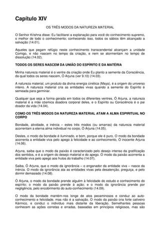 Capítulo XIV
                     OS TRÊS MODOS DA NATUREZA MATERIAL

O Senhor Krishna disse: Eu facilitarei a explanação para você do conhecimento supremo,
o melhor de todo o conhecimento; conhecendo isso, todos os sábios têm alcançado a
salvação (14.01).

Aqueles que pegam refúgio neste conhecimento transcendental alcançam a unidade
Comigo, e não nascem no tempo da criação, e nem se atormentam no tempo de
dissolução (14.02).

TODOS OS SERES NASCEM DA UNIÃO DO ESPÍRITO E DA MATÉRIA

Minha natureza material é o ventre da criação onde Eu planto a semente da Consciência,
da qual todos os seres nascem, Ó Arjuna (ver 9.10) (14.03).

A natureza material, um produto da divina energia cinética (Maya), é a origem do universo
inteiro. A natureza material cria as entidades vivas quando a semente do Espírito é
semeada para germinar.

Qualquer que seja a forma gerada em todos os diferentes ventres, Ó Arjuna, a natureza
material é a mãe cósmica doadora corporal deles, e o Espírito ou Consciência é o pai
doador da vida (14.04).

COMO OS TRÊS MODOS DA NATUREZA MATERIAL ATAM A ALMA ESPIRITUAL NO
CORPO

Bondade, atividade, e inércia – estes três modos (ou amarras) da natureza material
acorrentam a eterna alma individual no corpo, Ó Arjuna (14.05).

Destes, o modo da bondade é iluminado, e bom, porque ele é puro. O modo da bondade
acorrenta a entidade viva pelo apego à felicidade e ao conhecimento, Ó inocente Arjuna
(14.06).

Arjuna, saiba que o modo da paixão é caracterizado pelo desejo intenso da gratificação
dos sentidos, e é a origem do desejo material e do apego. O modo da paixão acorrenta a
entidade viva pelo apego aos frutos do trabalho (14.07).

Saiba, Ó Arjuna, que o modo da ignorância – o enganador da entidade viva – nasce da
inércia. O modo da ignorância ata as entidades vivas pela desatenção, preguiça, e pelo
dormir demasiado (14.08).

Ó Arjuna, o modo da bondade prende alguém à felicidade do estudo e conhecimento do
espírito; o modo da paixão prende à ação; e o modo da ignorância prende por
negligência, pelo encobrimento do auto-conhecimento (14.09).

O modo da bondade mantém-nos longe de atos pecaminosos e conduz ao auto-
conhecimento e felicidade, mas não é a salvação. O modo da paixão cria forte cativeiro
Kármico, e conduz o indivíduo mais distante da liberação. Semelhantes pessoas
conhecem as ações corretas e erradas, baseadas em princípios religiosos, mas são
 
