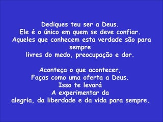 Dediques teu ser a Deus.  Ele é o único em quem se deve confiar.  Aqueles que conhecem esta verdade são para sempre  livres do medo, preocupação e dor.  Aconteça o que acontecer,  Faças como uma oferta a Deus.  Isso te levará  A experimentar da  alegria, da liberdade e da vida para sempre.   
