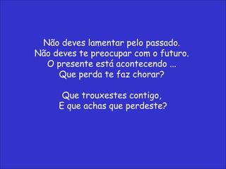 Não deves lamentar pelo passado.  Não deves te preocupar com o futuro.  O presente está acontecendo ...  Que perda te faz chorar?  Que trouxestes contigo,  E que achas que perdeste? 