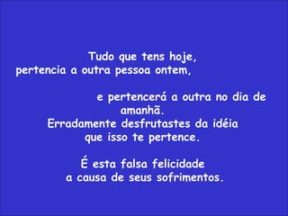 Tudo que tens hoje,  pertencia a outra pessoa ontem,  e pertencerá a outra no dia de amanhã.  Erradamente desfrutastes da idéia  que isso te pertence.  É esta falsa felicidade  a causa de seus sofrimentos. 