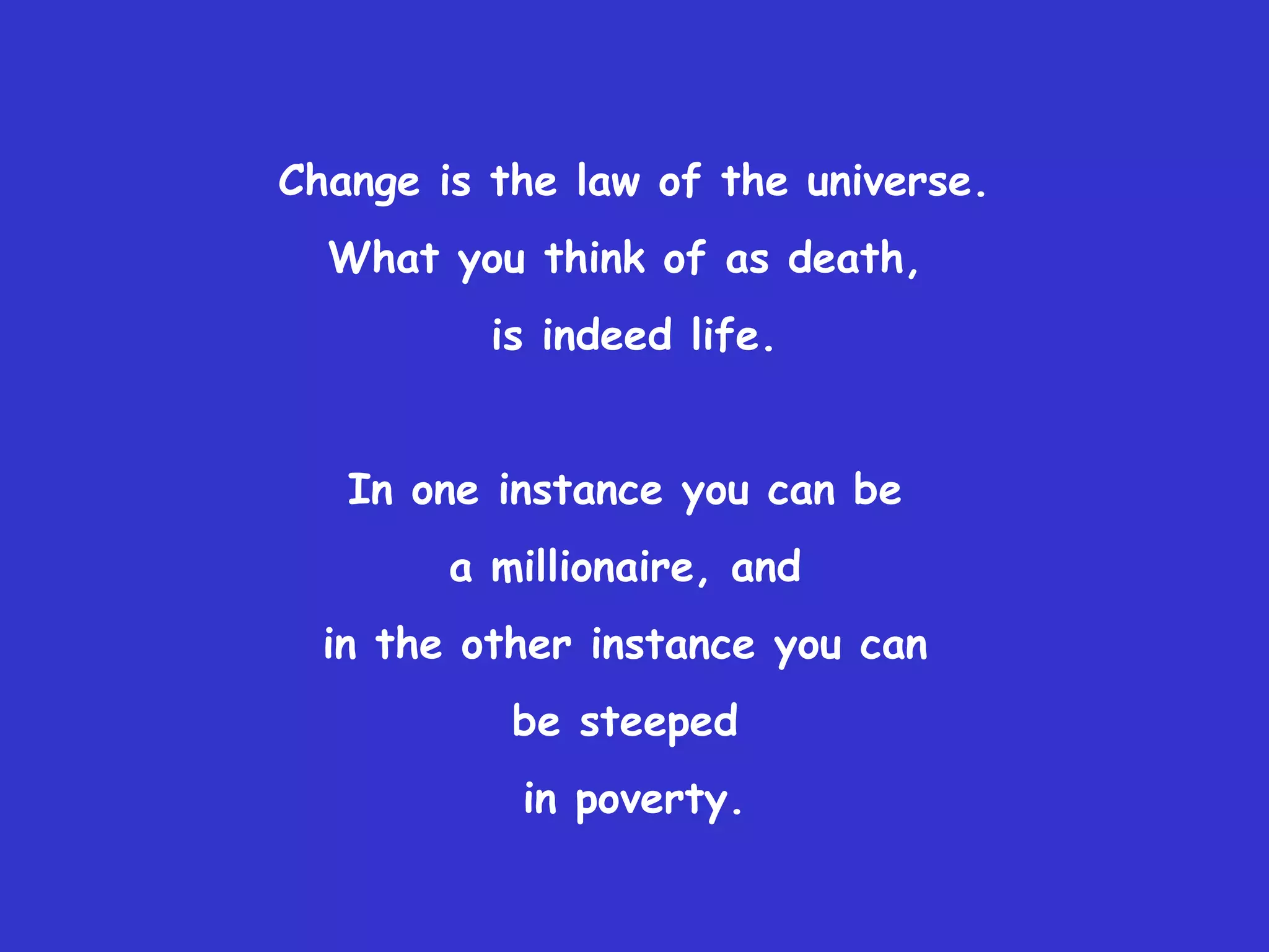 Change is the law of the universe.
  What you think of as death,
          is indeed life.


   In one instance you can be
        a millionaire, and
  in the other instance you can
           be steeped
           in poverty.
 