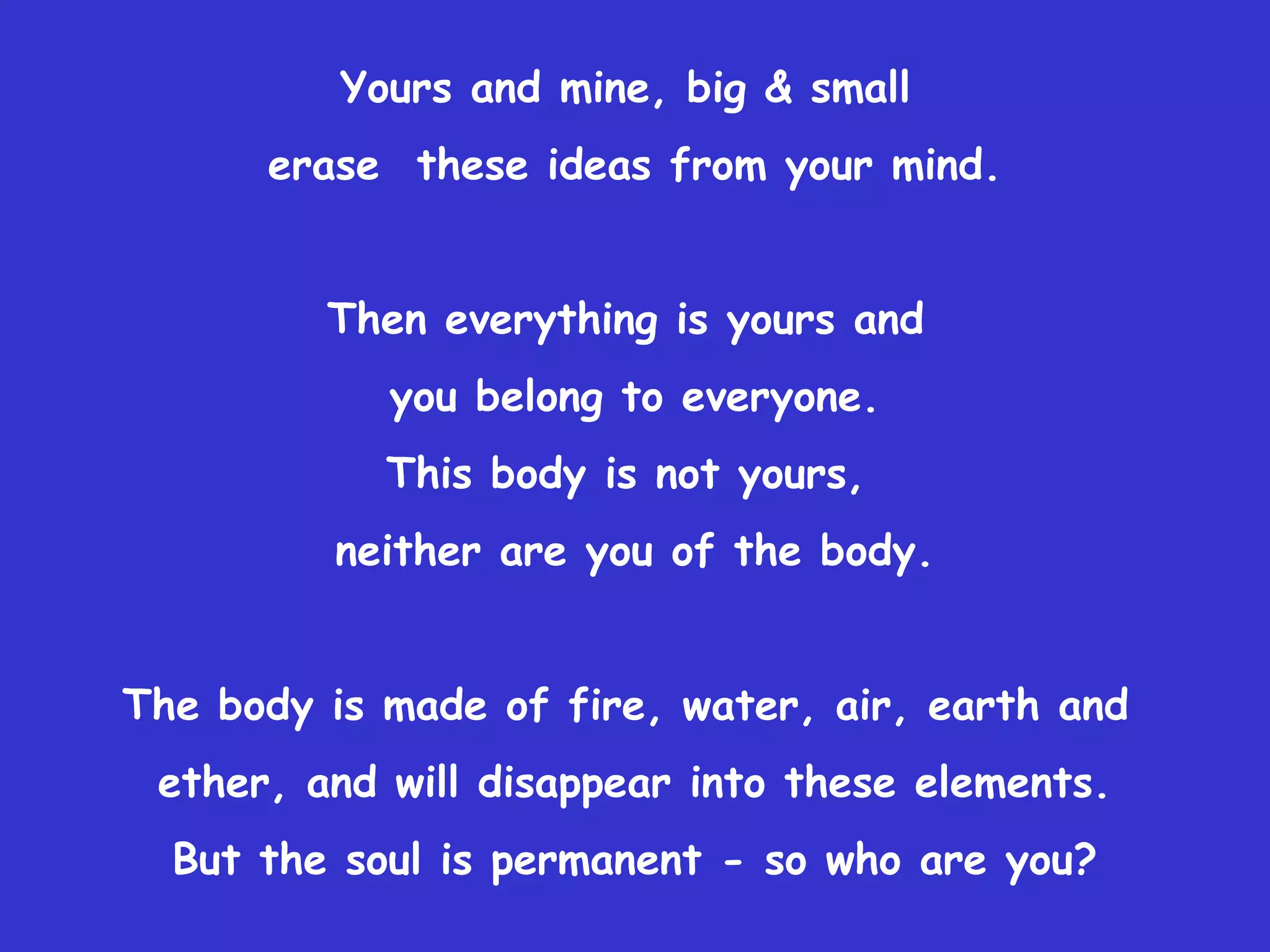 Yours and mine, big & small
      erase these ideas from your mind.


         Then everything is yours and
            you belong to everyone.
            This body is not yours,
         neither are you of the body.


The body is made of fire, water, air, earth and
 ether, and will disappear into these elements.
  But the soul is permanent - so who are you?
 