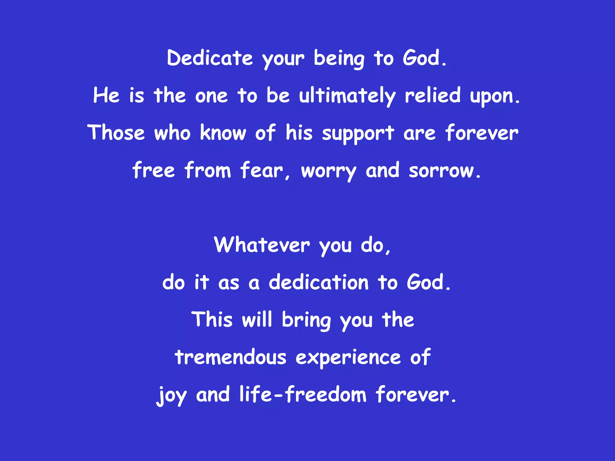 Dedicate your being to God.
He is the one to be ultimately relied upon.
Those who know of his support are forever
    free from fear, worry and sorrow.


            Whatever you do,
       do it as a dedication to God.
         This will bring you the
        tremendous experience of
      joy and life-freedom forever.
 