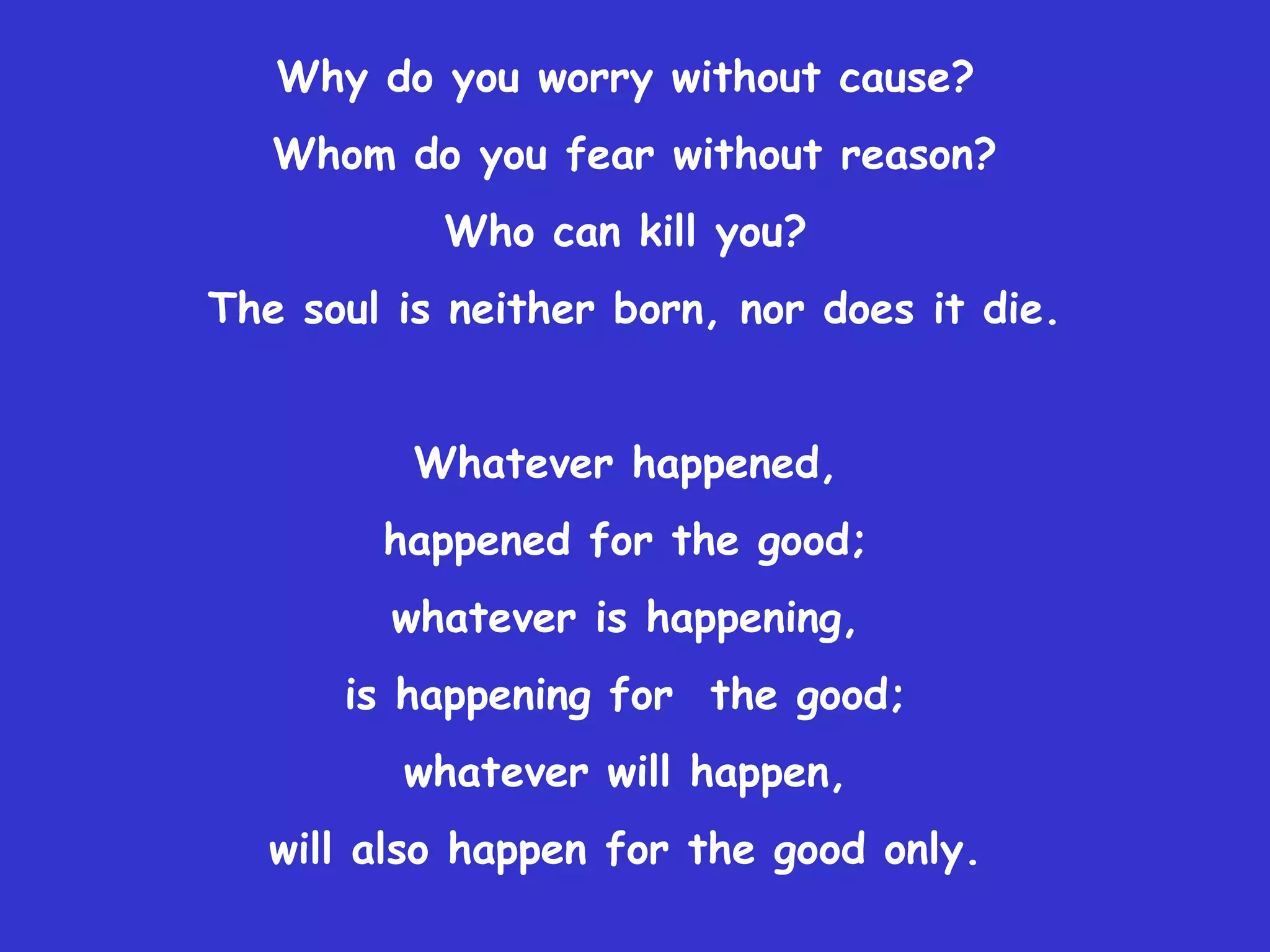Why do you worry without cause?
   Whom do you fear without reason?
           Who can kill you?
The soul is neither born, nor does it die.


          Whatever happened,
        happened for the good;
         whatever is happening,
      is happening for the good;
         whatever will happen,
   will also happen for the good only.
 