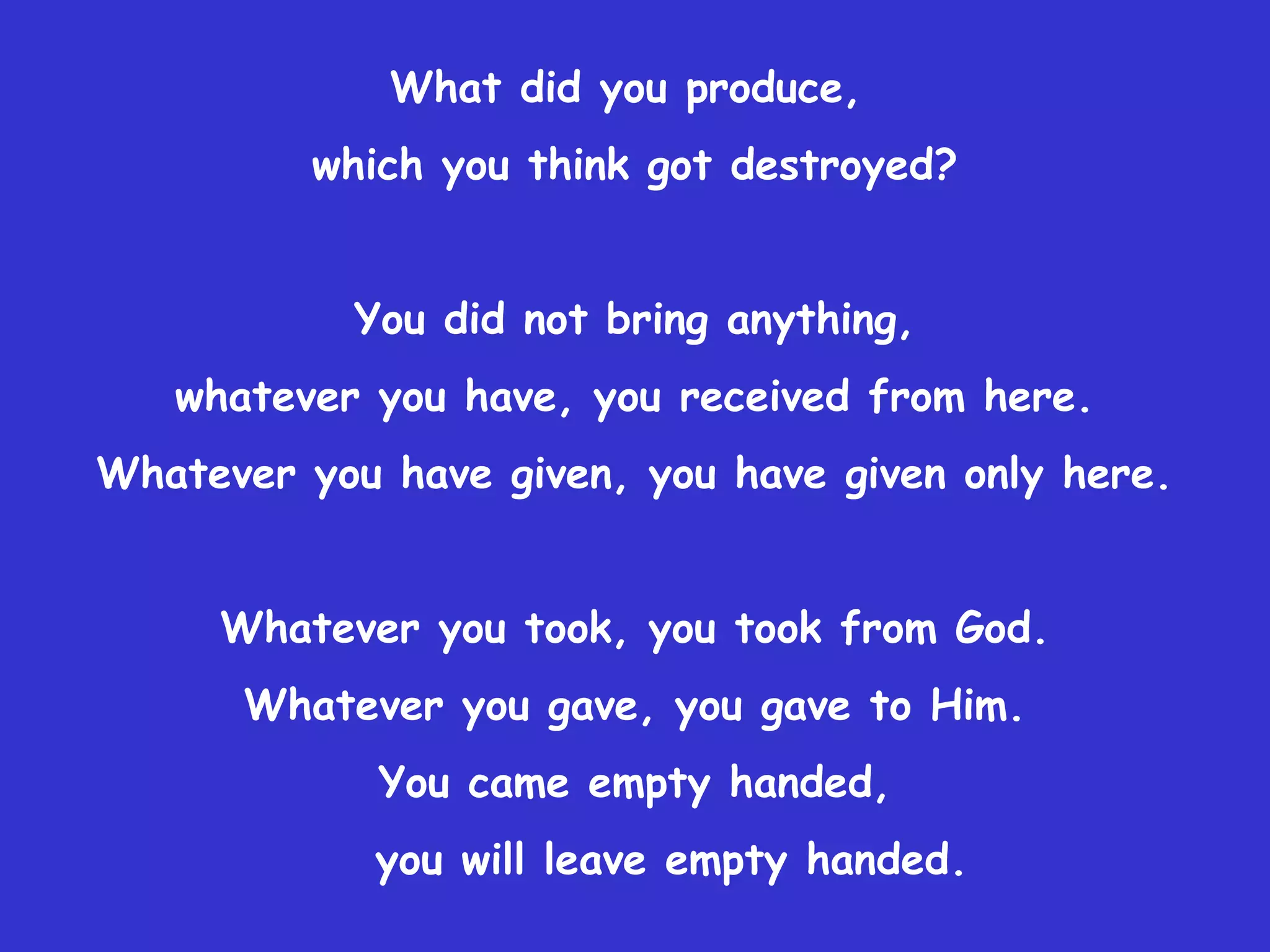 What did you produce,
          which you think got destroyed?


           You did not bring anything,
   whatever you have, you received from here.
Whatever you have given, you have given only here.


     Whatever you took, you took from God.
      Whatever you gave, you gave to Him.
             You came empty handed,
            you will leave empty handed.
 