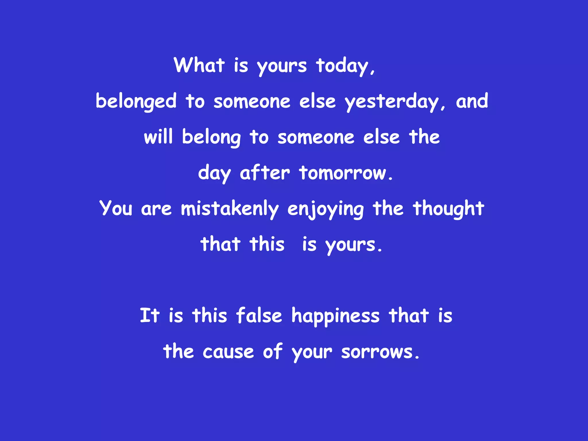 What is yours today,
belonged to someone else yesterday, and
    will belong to someone else the
          day after tomorrow.
You are mistakenly enjoying the thought
          that this is yours.


    It is this false happiness that is
      the cause of your sorrows.
 