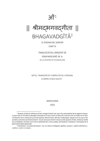 ओं1
|| श्रीमद्भगवद्गीता ||
BHAGAVADGĪTĀ2
EL POEMA DEL SENYOR
CANT XI
TRADUCCIÓ DEL SÀNSCRIT DE
JOAN MASCARÓ, M. A.
DE LA UNIVERSITAT DE BARCELONA
NOTES, TRANSCRIPCIÓ I CORRECCIÓ DE L’ORIGINAL
A CÀRREC D’ÀLEX AGUSTÍ
BARCELONA
1933
1
Aquesta síl·laba fa referència al ben conegut fonema oṃ, que s’ha universalitzat de la següent manera:
ॐ; però que en escriptura devangari (escriptura en què s’escriu el sànscrit) s’escrivia com es mostra en el text.
L’hinduisme té la creença de què amb aquesta vibració [om]: allò diví s’esdevingué. Aquest és el so que va fer
prendre consciència primerencament. I és per això que iniciem la lectura amb aquesta síl·laba. Destacar també
que el Budisme connecta l’om amb el pāramitā (les virtuts pròpies del budisme mahayana i theravada) de la
generositat [dāna pāramitā].
2
Literalment, «la cançó del Senyor». Car, en sànscrit, bhagavan significa «senyor», i gītā fa referència a
«càntic», «cant» o «cançó».
 