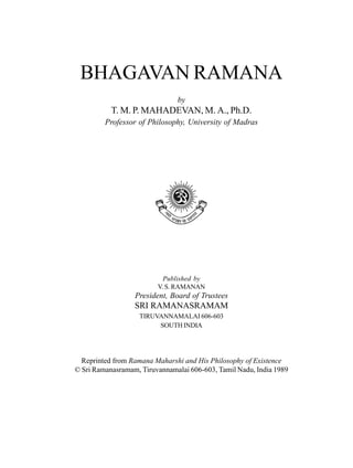 BHAGAVAN RAMANA
                               by
           T. M. P. MAHADEVAN, M. A., Ph.D.
         Professor of Philosophy, University of Madras




                           Published by
                         V. S. RAMANAN
                  President, Board of Trustees
                  SRI RAMANASRAMAM
                   TIRUVANNAMALAI 606-603
                        SOUTH INDIA




  Reprinted from Ramana Maharshi and His Philosophy of Existence
© Sri Ramanasramam, Tiruvannamalai 606-603, Tamil Nadu, India 1989
 