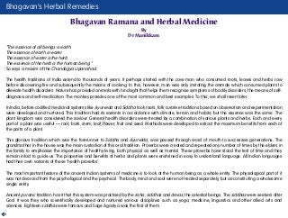 Bhagavan’s Herbal Remedies
Bhagavan Ramana and Herbal Medicine
By
Dr Manikkam
“The essence of all beings is earth.
The essence of earth is water.
The essence of water is the herb.
The essence of the herb is the human being.”
So says a maxim of the Chandogya Upanishad.
The health traditions of India extend to thousands of years. It perhaps started with the cave man who consumed roots, leaves and herbs raw
before discovering fire and subsequently the means of cooking. In this, however, man was only imitating the animals which consumed plants to
alleviate health disorders. Nature has provided animals with hindsight that helps them recognise symptoms of bodily disorders, the means of self-
diagnosis and self-medication. The monkey provides one of the most common and best examples. To this, we shall revert later.
In India, before codified medicinal systems like Ayurveda and Siddha took roots, folk curative traditions based on observation and experimentation
were developed and nurtured. This tradition had its variants in accordance with climate, terrain and habits; but the essence was the same. The
plant kingdom was considered the saviour. General health disorders were treated by a combination of various plants and herbs. Each and every
part of a plant was useful — root, bark, stem, leaf, flower, fruit and seed. Methods were developed to extract the maximum benefits from each of
the parts of a plant.
This glorious tradition which was the forerunner to Siddha and Ayurveda, was passed through word of mouth to successive generations. The
grandmother in the house was the main custodian of this oral tradition. Proverbs were created and repeated any number of times by the elders in
the family to emphasise the importance of healthy living, both physical as well as mental. These proverbs have stood the test of time and they
remain intact to guide us. The properties and benefits of herbs and plants were enshrined in easy to understand language. All Indian languages
had their own variants of these ‘health proverbs’.
The most important feature of the ancient Indian systems of medicine is to look at the human being as a whole entity. The physiological part of it
was not divorced from the psychological and the psychical. The body, mind and soul were not treated separately, but as constituting a wholesome
single entity.
Ancient puranic tradition has it that this system was practised by the rishis, siddhas and devas, the celestial beings. The siddhas were seekers after
God. It was they who scientifically developed and nurtured various disciplines such as yoga, medicine, linguistics and other allied arts and
sciences. Eighteen siddhas were famous and Sage Agastya was the first of them.
 
