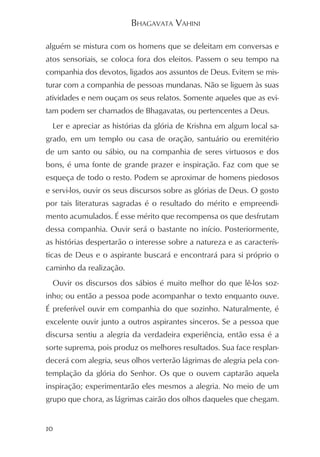BHAGAVATA VAHINI

alguém se mistura com os homens que se deleitam em conversas e
atos sensoriais, se coloca fora dos eleitos. Passem o seu tempo na
companhia dos devotos, ligados aos assuntos de Deus. Evitem se mis-
turar com a companhia de pessoas mundanas. Não se liguem às suas
atividades e nem ouçam os seus relatos. Somente aqueles que as evi-
tam podem ser chamados de Bhagavatas, ou pertencentes a Deus.
  Ler e apreciar as histórias da glória de Krishna em algum local sa-
grado, em um templo ou casa de oração, santuário ou eremitério
de um santo ou sábio, ou na companhia de seres virtuosos e dos
bons, é uma fonte de grande prazer e inspiração. Faz com que se
esqueça de todo o resto. Podem se aproximar de homens piedosos
e servi-los, ouvir os seus discursos sobre as glórias de Deus. O gosto
por tais literaturas sagradas é o resultado do mérito e empreendi-
mento acumulados. É esse mérito que recompensa os que desfrutam
dessa companhia. Ouvir será o bastante no início. Posteriormente,
as histórias despertarão o interesse sobre a natureza e as caracterís-
ticas de Deus e o aspirante buscará e encontrará para si próprio o
caminho da realização.
  Ouvir os discursos dos sábios é muito melhor do que lê-los soz-
inho; ou então a pessoa pode acompanhar o texto enquanto ouve.
É preferível ouvir em companhia do que sozinho. Naturalmente, é
excelente ouvir junto a outros aspirantes sinceros. Se a pessoa que
discursa sentiu a alegria da verdadeira experiência, então essa é a
sorte suprema, pois produz os melhores resultados. Sua face resplan-
decerá com alegria, seus olhos verterão lágrimas de alegria pela con-
templação da glória do Senhor. Os que o ouvem captarão aquela
inspiração; experimentarão eles mesmos a alegria. No meio de um
grupo que chora, as lágrimas cairão dos olhos daqueles que chegam.


10
 