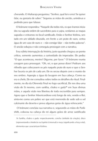 BHAGAVATA VAHINI

chorando. O Maharaja perguntou: “Senhor, qual foi o erro? Se quiser
falar, eu gostaria de saber.” Segurou as mãos do ancião, unindo-as e
pedindo para que falasse.
  O brâmane respondeu: “Naquele dia todos nós, os que éramos inicia-
dos na sagrada ordem de sacerdotes para o yajna, vestíamos as roupas
sagradas e entramos no local santificado. Então o Senhor Krishna, sen-
tado em um tablado dourado, em frente a um prato de ouro, verteu
água de um vaso de ouro e – não consigo falar – não tenho palavras”.
O ancião soluçou e não conseguiu prosseguir com a narrativa.
  Essa súbita interrupção da história, justo quando chegava ao ponto
crítico, somente aumentou a curiosidade do imperador. Ele pediu:
“O que aconteceu, mestre? Diga-me, por favor.” O brâmane reuniu
coragem para prosseguir. “Oh, rei, o que posso dizer? Pediram aos
rithwiks que colocassem os pés naquele prato de ouro e que o Sen-
hor lavaria os pés de cada um. Ele os secou depois com o manto do
seu ombro. Aspergiu a água da lavagem em Sua cabeça. Como eu
era o chefe, Ele me consultou sobre todos os detalhes do ritual. Final-
mente, no dia da Oferenda Final no fogo sacrificial, Ele nos deu uma
visão de Si mesmo, com sankha, chakra e gada16 em Suas divinas
mãos, e aquela visão nos libertou de toda escravidão para sempre.
Agora que o Senhor Misericordioso está longe de nós, vendo o Rei,
sinto-me como um pobre ser que está morrendo de sede sob o sol
calcinante do deserto e prova algumas gotas de água refrescante.”
  O brâmane concluiu sua narrativa e, segurando as mãos de Parik-
shith, colocou na cabeça do rei alguns grãos de arroz santificado

  16 Sankha, chakra e gada: respectivamente, concha (símbolo da criação), disco

  (representando o Intelecto ou Espírito Universal) e maça (significando a força vital),

  elementos que caracterizam Krishna.


100
 