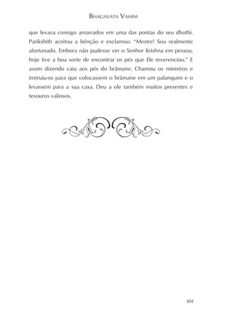 BHAGAVATA VAHINI

que levava consigo amarrados em uma das pontas do seu dhothi.
Parikshith aceitou a bênção e exclamou: “Mestre! Sou realmente
afortunado. Embora não pudesse ver o Senhor Krishna em pessoa,
hoje tive a boa sorte de encontrar os pés que Ele reverenciou.” E
assim dizendo caiu aos pés do brâmane. Chamou os ministros e
instruiu-os para que colocassem o brâmane em um palanquim e o
levassem para a sua casa. Deu a ele também muitos presentes e
tesouros valiosos.




                                                              101
 