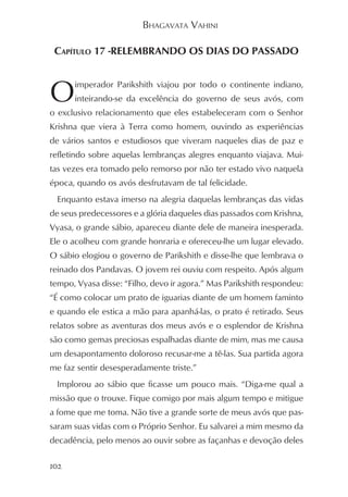 BHAGAVATA VAHINI

 CAPÍTULO 17 -RELEMBRANDO OS DIAS DO PASSADO



O     imperador Parikshith viajou por todo o continente indiano,
      inteirando-se da excelência do governo de seus avós, com
o exclusivo relacionamento que eles estabeleceram com o Senhor
Krishna que viera à Terra como homem, ouvindo as experiências
de vários santos e estudiosos que viveram naqueles dias de paz e
refletindo sobre aquelas lembranças alegres enquanto viajava. Mui-
tas vezes era tomado pelo remorso por não ter estado vivo naquela
época, quando os avós desfrutavam de tal felicidade.
  Enquanto estava imerso na alegria daquelas lembranças das vidas
de seus predecessores e a glória daqueles dias passados com Krishna,
Vyasa, o grande sábio, apareceu diante dele de maneira inesperada.
Ele o acolheu com grande honraria e ofereceu-lhe um lugar elevado.
O sábio elogiou o governo de Parikshith e disse-lhe que lembrava o
reinado dos Pandavas. O jovem rei ouviu com respeito. Após algum
tempo, Vyasa disse: “Filho, devo ir agora.” Mas Parikshith respondeu:
“É como colocar um prato de iguarias diante de um homem faminto
e quando ele estica a mão para apanhá-las, o prato é retirado. Seus
relatos sobre as aventuras dos meus avós e o esplendor de Krishna
são como gemas preciosas espalhadas diante de mim, mas me causa
um desapontamento doloroso recusar-me a tê-las. Sua partida agora
me faz sentir desesperadamente triste.”
  Implorou ao sábio que ficasse um pouco mais. “Diga-me qual a
missão que o trouxe. Fique comigo por mais algum tempo e mitigue
a fome que me toma. Não tive a grande sorte de meus avós que pas-
saram suas vidas com o Próprio Senhor. Eu salvarei a mim mesmo da
decadência, pelo menos ao ouvir sobre as façanhas e devoção deles

102
 