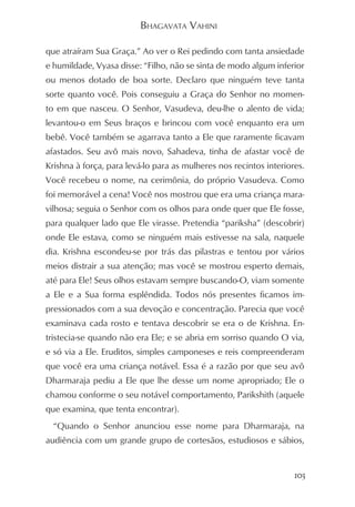 BHAGAVATA VAHINI

que atraíram Sua Graça.” Ao ver o Rei pedindo com tanta ansiedade
e humildade, Vyasa disse: “Filho, não se sinta de modo algum inferior
ou menos dotado de boa sorte. Declaro que ninguém teve tanta
sorte quanto você. Pois conseguiu a Graça do Senhor no momen-
to em que nasceu. O Senhor, Vasudeva, deu-lhe o alento de vida;
levantou-o em Seus braços e brincou com você enquanto era um
bebê. Você também se agarrava tanto a Ele que raramente ficavam
afastados. Seu avô mais novo, Sahadeva, tinha de afastar você de
Krishna à força, para levá-lo para as mulheres nos recintos interiores.
Você recebeu o nome, na cerimônia, do próprio Vasudeva. Como
foi memorável a cena! Você nos mostrou que era uma criança mara-
vilhosa; seguia o Senhor com os olhos para onde quer que Ele fosse,
para qualquer lado que Ele virasse. Pretendia “pariksha” (descobrir)
onde Ele estava, como se ninguém mais estivesse na sala, naquele
dia. Krishna escondeu-se por trás das pilastras e tentou por vários
meios distrair a sua atenção; mas você se mostrou esperto demais,
até para Ele! Seus olhos estavam sempre buscando-O, viam somente
a Ele e a Sua forma esplêndida. Todos nós presentes ficamos im-
pressionados com a sua devoção e concentração. Parecia que você
examinava cada rosto e tentava descobrir se era o de Krishna. En-
tristecia-se quando não era Ele; e se abria em sorriso quando O via,
e só via a Ele. Eruditos, simples camponeses e reis compreenderam
que você era uma criança notável. Essa é a razão por que seu avô
Dharmaraja pediu a Ele que lhe desse um nome apropriado; Ele o
chamou conforme o seu notável comportamento, Parikshith (aquele
que examina, que tenta encontrar).
  “Quando o Senhor anunciou esse nome para Dharmaraja, na
audiência com um grande grupo de cortesãos, estudiosos e sábios,


                                                                    103
 