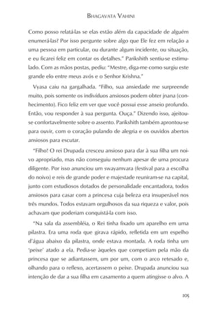 BHAGAVATA VAHINI

Como posso relatá-las se elas estão além da capacidade de alguém
enumerá-las? Por isso pergunte sobre algo que Ele fez em relação a
uma pessoa em particular, ou durante algum incidente, ou situação,
e eu ficarei feliz em contar os detalhes.” Parikshith sentiu-se estimu-
lado. Com as mãos postas, pediu: “Mestre, diga-me como surgiu este
grande elo entre meus avós e o Senhor Krishna.”
  Vyasa caiu na gargalhada. “Filho, sua ansiedade me surpreende
muito, pois somente os indivíduos ansiosos podem obter jnana (con-
hecimento). Fico feliz em ver que você possui esse anseio profundo.
Então, vou responder à sua pergunta. Ouça.” Dizendo isso, ajeitou-
se confortavelmente sobre o assento. Parikshith também aprontou-se
para ouvir, com o coração pulando de alegria e os ouvidos abertos
ansiosos para escutar.
  “Filho! O rei Drupada cresceu ansioso para dar à sua filha um noi-
vo apropriado, mas não conseguiu nenhum apesar de uma procura
diligente. Por isso anunciou um swayamvara (festival para a escolha
do noivo) e reis de grande poder e majestade reuniram-se na capital,
junto com estudiosos dotados de personalidade encantadora, todos
ansiosos para casar com a princesa cuja beleza era insuperável nos
três mundos. Todos estavam orgulhosos da sua riqueza e valor, pois
achavam que poderiam conquistá-la com isso.
  “Na sala da assembléia, o Rei tinha fixado um aparelho em uma
pilastra. Era uma roda que girava rápido, refletida em um espelho
d’água abaixo da pilastra, onde estava montada. A roda tinha um
‘peixe’ atado a ela. Pedia-se àqueles que competiam pela mão da
princesa que se adiantassem, um por um, com o arco retesado e,
olhando para o reflexo, acertassem o peixe. Drupada anunciou sua
intenção de dar a sua filha em casamento a quem atingisse o alvo. A


                                                                    105
 
